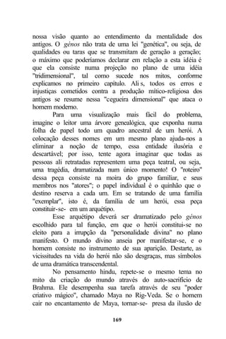 nossa visão quanto ao entendimento da mentalidade dos
antigos. O génos não trata de uma lei "genética", ou seja, de
qualidades ou taras que se transmitam de geração a geração;
o máximo que poderíamos declarar em relação a esta idéia é
que ela consiste numa projeção no plano de uma idéia
"tridimensional", tal como sucede nos mitos, conforme
explicamos no primeiro capítulo. Ali s, todos os erros e
injustiças cometidos contra a produção mítico-religiosa dos
antigos se resume nessa "cegueira dimensional" que ataca o
homem moderno.
         Para uma visualização mais fácil do problema,
imagine o leitor uma árvore genealógica, que exponha numa
folha de papel todo um quadro ancestral de um herói. A
colocação desses nomes em um mesmo plano ajuda-nos a
eliminar a noção de tempo, essa entidade ilusória e
descartável; por isso, tente agora imaginar que todas as
pessoas ali retratadas representem uma peça teatral, ou seja,
uma tragédia, dramatizada num único momento! O "roteiro"
dessa peça consiste na moira do grupo familiar, e seus
membros nos "atores"; o papel individual é o quinhão que o
destino reserva a cada um. Em se tratando de uma família
"exemplar", isto é, da família de um herói, essa peça
constituir-se- em um arquétipo.
         Esse arquétipo deverá ser dramatizado pelo génos
escolhido para tal função, em que o herói constitui-se no
eleito para a irrupção da "personalidade divina" no plano
manifesto. O mundo divino anseia por manifestar-se, e o
homem consiste no instrumento de sua aparição. Destarte, as
vicissitudes na vida do herói não são desgraças, mas símbolos
de uma dramática transcendental.
         No pensamento hindu, repete-se o mesmo tema no
mito da criação do mundo através do auto-sacrifício de
Brahma. Ele desempenha sua tarefa através de seu "poder
criativo mágico", chamado Maya no Rig-Veda. Se o homem
cair no encantamento de Maya, tornar-se- presa da ilusão de

                            169
 