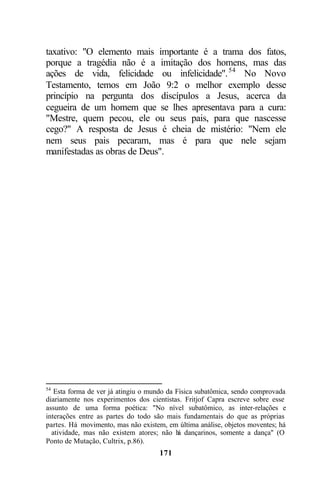 taxativo: "O elemento mais importante é a trama dos fatos,
porque a tragédia não é a imitação dos homens, mas das
ações de vida, felicidade ou infelicidade". 54 No Novo
Testamento, temos em João 9:2 o melhor exemplo desse
princípio na pergunta dos discípulos a Jesus, acerca da
cegueira de um homem que se lhes apresentava para a cura:
"Mestre, quem pecou, ele ou seus pais, para que nascesse
cego?" A resposta de Jesus é cheia de mistério: "Nem ele
nem seus pais pecaram, mas é para que nele sejam
manifestadas as obras de Deus".




54
   Esta forma de ver já atingiu o mundo da Física subatômica, sendo comprovada
diariamente nos experimentos dos cientistas. Fritjof Capra escreve sobre esse
assunto de uma forma poética: "No nível subatômico, as inter-relações e
interações entre as partes do todo são mais fundamentais do que as próprias
partes. Há movimento, mas não existem, em última análise, objetos moventes; há
  atividade, mas não existem atores; não h dançarinos, somente a dança" (O
                                            á
Ponto de Mutação, Cultrix, p.86).
                                    171
 