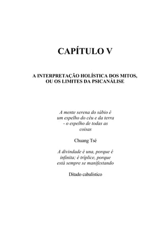 CAPÍTULO V

A INTERPRETAÇÃO HOLÍSTICA DOS MITOS,
     OU OS LIMITES DA PSICANÁLISE




         A mente serena do sábio é
        um espelho do céu e da terra
           - o espelho de todas as
                    coisas

                Chuang Tsé

        A divindade é una, porque é
         infinita; é tríplice, porque
        está sempre se manifestando

             Ditado cabalístico
 
