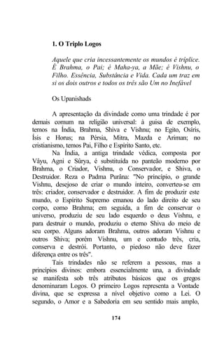 1. O Triplo Logos

       Aquele que cria incessantemente os mundos é tríplice.
       É Brahma, o Pai; é Maha-ya, a Mãe; é Vishnu, o
       Filho. Essência, Substância e Vida. Cada um traz em
       si os dois outros e todos os três são Um no Inefável

       Os Upanishads

         A apresentação da divindade como uma trindade é por
demais comum na religião universal: à guisa de exemplo,
temos na Índia, Brahma, Shiva e Vishnu; no Egito, Osíris,
Ísis e Horus; na Pérsia, Mitra, Mazda e Ariman; no
cristianismo, temos Pai, Filho e Espírito Santo, etc.
         Na Índia, a antiga trindade védica, composta por
Vâyu, Agni e Sûrya, é substituída no panteão moderno por
Brahma, o Criador, Vishnu, o Conservador, e Shiva, o
Destruidor. Reza o Padma Purâna: "No princípio, o grande
Vishnu, desejoso de criar o mundo inteiro, converteu-se em
três: criador, conservador e destruidor. A fim de produzir este
mundo, o Espírito Supremo emanou do lado direito de seu
corpo, como Brahma; em seguida, a fim de conservar o
universo, produziu de seu lado esquerdo o deus Vishnu, e
para destruir o mundo, produziu o eterno Shiva do meio de
seu corpo. Alguns adoram Brahma, outros adoram Vishnu e
outros Shiva; porém Vishnu, um e contudo três, cria,
conserva e destrói. Portanto, o piedoso não deve fazer
diferença entre os três".
         Tais trindades não se referem a pessoas, mas a
princípios divinos: embora essencialmente una, a divindade
se manifesta sob três atributos básicos que os gregos
denominaram Logos. O primeiro Logos representa a Vontade
divina, que se expressa a nível objetivo como a Lei. O
segundo, o Amor e a Sabedoria em seu sentido mais amplo,

                             174
 