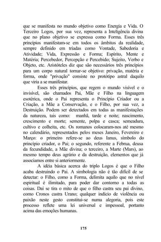 que se manifesta no mundo objetivo como Energia e Vida. O
Terceiro Logos, por sua vez, representa a Inteligência divina
que no plano objetivo se expressa como Forma. Esses três
princípios manifestam-se em todos os âmbitos da realidade,
sempre definido em tríadas como Vontade, Sabedoria e
Atividade; Vida, Expressão e Forma; Espírito, Mente e
Matéria; Percebedor, Percepção e Percebido; Sujeito, Verbo e
Objeto, etc. Aristóteles diz que são necessários três princípios
para um corpo natural tornar-se objetivo: privação, matéria e
forma, onde "privação" consiste no protótipo astral daquilo
que viria a se manifestar.
        Esses três princípios, que regem o mundo visível e o
invisível, são chamados Pai, Mãe e Filho na linguagem
esotérica, onde o Pai representa o Princípio Criador ou a
Criação, a Mãe a Conservação, e o Filho, por sua vez, a
Destruição. Podem ser detectados em todas as manifestações
da natureza, tais como: manhã, tarde e noite; nascimento,
crescimento e morte; semente, polpa e casca; semeadura,
cultivo e colheita, etc. Os romanos colocaram-nos até mesmo
no calendário, representados pelos meses Janeiro, Fevereiro e
Março: o primeiro refere-se ao deus Ianus, símbolo do
princípio criador, o Pai; o segundo, referente a Februa, deusa
da fecundidade, a Mãe divina; o terceiro, a Marte (Mars), ao
mesmo tempo deus agrário e da destruição, elementos que já
associamos entre si anteriormente.
        A idéia básica acerca do triplo Logos é que o Filho
acaba destruindo o Pai. A simbologia não é tão difícil de se
detectar: o Filho, como a Forma, delimita aquilo que no nível
espiritual é ilimitado, para poder dar contorno a todas as
coisas. Daí se tira o mito de que o filho castra seu pai divino,
como Cronos castra Urano; qualquer indício de violência ou
paixão neste gesto constitui-se numa alegoria, pois este
processo reflete uma lei universal e impessoal, portanto
acima das emoções humanas.


                              175
 