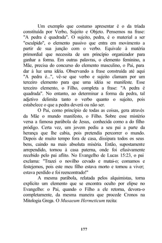 Um exemplo que costumo apresentar é o da tríada
constituída por Verbo, Sujeito e Objeto. Pensemos na frase:
"A pedra é quadrada". O sujeito, pedra, é o material a ser
"esculpido", o elemento passivo que entra em movimento a
partir de sua junção com o verbo. Equivale à matéria
primordial que necessita de um princípio organizador para
ganhar a forma. Em outras palavras, o elemento feminino, a
Mãe, precisa do concurso do elemento masculino, o Pai, para
dar à luz uma idéia. Observando a frase construída até aqui
"A pedra é...", vê-se que verbo e sujeito clamam por um
terceiro elemento para que uma idéia se manifeste. Esse
terceiro elemento, o Filho, completa a frase: "A pedra é
quadrada". No entanto, ao determinar a forma da pedra, tal
adjetivo delimita tanto o verbo quanto o sujeito, pois
estabelece o que a pedra deverá ou não ser.
        O Pai, como princípio de todas as coisas, gera através
da Mãe o mundo manifesto, o Filho. Sobre esse mistério
versa a famosa parábola de Jesus, conhecida como a do filho
pródigo. Certa vez, um jovem pediu a seu pai a parte da
herança que lhe cabia, pois pretendia percorrer o mundo.
Depois de muito tempo fora de casa, dissipara todos os seus
bens, caindo na mais absoluta miséria. Então, supostamente
arrependido, tornou à casa paterna, onde foi efusivamente
recebido pelo pai aflito. No Evangelho de Lucas 15:23, o pai
exclama: "Trazei o novilho cevado e matai-o; comamos e
festejemos, pois este meu filho estava morto e tornou a viver;
estava perdido e foi reencontrado!"
        A mesma parábola, relatada pelos alquimistas, torna
explícito um elemento que se encontra oculto por elipse no
Evangelho: o Pai, quando o Filho a ele retorna, devora-o
completamente, da mesma maneira que procede Cronos na
Mitologia Grega. O Musaeum Hermeticum recita:




                             177
 