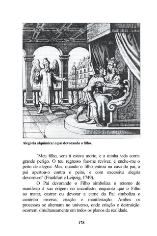 Alegoria alquímica: o pai devorando o filho.


       "Meu filho, sem ti estava morto, e a minha vida corria
grande perigo. O teu regresso faz-me reviver, e enche-me o
peito de alegria. Mas, quando o filho entrou na casa do pai, o
pai apertou-o contra o peito, e com excessiva alegria
devorou-o" (Frankfurt e Leipzig, 1749).
       O Pai devorando o Filho simboliza o retorno do
manifesto à sua origem no imanifesto, enquanto que o Filho
ao matar, castrar ou devorar a carne do Pai simboliza o
caminho inverso, criação e manifestação. Ambos os
processos se alternam no universo, onde criação e destruição
ocorrem simultaneamente em todos os planos da realidade.

                                   178
 