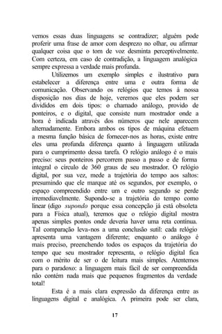 vemos essas duas linguagens se contradizer; alguém pode
proferir uma frase de amor com desprezo no olhar, ou afirmar
qualquer coisa que o tom de voz desminta perceptivelmente.
Com certeza, em caso de contradição, a linguagem analógica
sempre expressa a verdade mais profunda.
         Utilizemos um exemplo simples e ilustrativo para
estabelecer a diferença entre uma e outra forma de
comunicação. Observando os relógios que temos à nossa
disposição nos dias de hoje, veremos que eles podem ser
divididos em dois tipos: o chamado análogo, provido de
ponteiros, e o digital, que consiste num mostrador onde a
hora é indicada através dos números que nele aparecem
alternadamente. Embora ambos os tipos de máquina efetuem
a mesma função básica de fornecer-nos as horas, existe entre
eles uma profunda diferença quanto à linguagem utilizada
para o cumprimento dessa tarefa. O relógio análogo é o mais
preciso: seus ponteiros percorrem passo a passo e de forma
integral o círculo de 360 graus de seu mostrador. O relógio
digital, por sua vez, mede a trajetória do tempo aos saltos:
presumindo que ele marque até os segundos, por exemplo, o
espaço compreendido entre um e outro segundo se perde
irremediavelmente. Supondo-se a trajetória do tempo como
linear (digo supondo porque essa concepção já está obsoleta
para a Física atual), teremos que o relógio digital mostra
apenas simples pontos onde deveria haver uma reta contínua.
Tal comparação leva-nos a uma conclusão sutil: cada relógio
apresenta uma vantagem diferente; enquanto o análogo é
mais preciso, preenchendo todos os espaços da trajetória do
tempo que seu mostrador representa, o relógio digital fica
com o mérito de ser o de leitura mais simples. Atentemos
para o paradoxo: a linguagem mais fácil de ser compreendida
não contém nada mais que pequenos fragmentos da verdade
total!
         Esta é a mais clara expressão da diferença entre as
linguagens digital e analógica. A primeira pode ser clara,

                            17
 