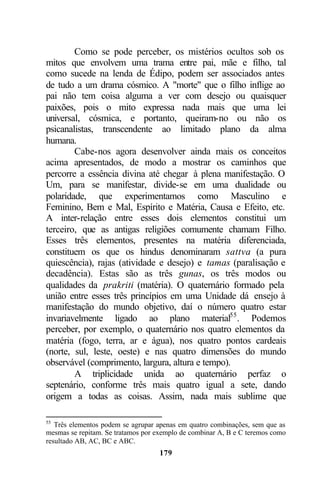 Como se pode perceber, os mistérios ocultos sob os
mitos que envolvem uma trama entre pai, mãe e filho, tal
como sucede na lenda de Édipo, podem ser associados antes
de tudo a um drama cósmico. A "morte" que o filho inflige ao
pai não tem coisa alguma a ver com desejo ou quaisquer
paixões, pois o mito expressa nada mais que uma lei
universal, cósmica, e portanto, queiram-no ou não os
psicanalistas, transcendente ao limitado plano da alma
humana.
        Cabe-nos agora desenvolver ainda mais os conceitos
acima apresentados, de modo a mostrar os caminhos que
percorre a essência divina até chegar à plena manifestação. O
Um, para se manifestar, divide-se em uma dualidade ou
polaridade, que experimentamos como Masculino e
Feminino, Bem e Mal, Espírito e Matéria, Causa e Efeito, etc.
A inter-relação entre esses dois elementos constitui um
terceiro, que as antigas religiões comumente chamam Filho.
Esses três elementos, presentes na matéria diferenciada,
constituem os que os hindus denominaram sattva (a pura
quiescência), rajas (atividade e desejo) e tamas (paralisação e
decadência). Estas são as três gunas, os três modos ou
qualidades da prakriti (matéria). O quaternário formado pela
união entre esses três princípios em uma Unidade dá ensejo à
manifestação do mundo objetivo, daí o número quatro estar
invariavelmente ligado ao plano material55 . Podemos
perceber, por exemplo, o quaternário nos quatro elementos da
matéria (fogo, terra, ar e água), nos quatro pontos cardeais
(norte, sul, leste, oeste) e nas quatro dimensões do mundo
observável (comprimento, largura, altura e tempo).
        A triplicidade unida ao quaternário perfaz o
septenário, conforme três mais quatro igual a sete, dando
origem a todas as coisas. Assim, nada mais sublime que

55
   Três elementos podem se agrupar apenas em quatro combinações, sem que as
mesmas se repitam. Se tratamos por exemplo de combinar A, B e C teremos como
resultado AB, AC, BC e ABC.
                                    179
 