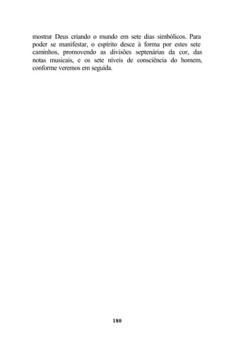 mostrar Deus criando o mundo em sete dias simbólicos. Para
poder se manifestar, o espírito desce à forma por estes sete
caminhos, promovendo as divisões septenárias da cor, das
notas musicais, e os sete níveis de consciência do homem,
conforme veremos em seguida.




                            180
 