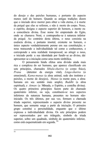 do desejo e das paixões humanas, e portanto do aspecto
menos sutil do homem. Quando as antigas tradições dizem
que o iniciado deve morrer para obter a vida eterna, é à morte
da psiquê que elas se referem, e não à morte do corpo. Nous,
o espírito, designa o aspecto superior do homem, a mente ou
a consciência divina. Esse nome foi emprestado do Egito,
onde se chamava Nout, e contrapunha-se à natureza inferior
da psiquê. Ao contrário desta última, o nous consistia na
essência divina, e portanto imortal, existente no homem, o
único aspecto verdadeiramente perene em sua constituição; o
nous transcende a individualidade tal como a conhecemos, e
corresponde a uma realidade transpessoal; ao atingir o nous,
o iniciado perde a sua identidade por fundir-se ao divino, daí
apresentar-se a iniciação como uma morte simbólica.
         O pensamento hindu efetua uma divisão ainda mais
rica e complexa do ser humano, que aparece classificado em
sete princípios, chamados Sthula-sharira (o corpo físico),
Prana         (detentor da energia vital), Linga-sharira (o
emocional), Kama-manas (a alma animal, sede dos instintos e
paixões, a mente de desejos), Manas (a mente pura, a alma
humana em seu sentido mais amplo), Buddhi (a alma
espiritual), e Atman (a Mônada, o Espírito, a centelha divina).
Os quatro primeiros princípios fazem parte do chamado
quaternário inferior, ou seja, constituem-se nos aspectos
inferiores da natureza humana, presentes no homem não-
iniciado. Os três últimos, por sua vez, formam a chamada
tríada superior, representando o aspecto divino presente no
homem, que somente surge a partir da iniciação. O primeiro
grupo constitui a personalidade, enquanto que o último
expressa a individualidade divina. Os sete princípios podem
ser representados por um triângulo, símbolo da tríada
superior, sobre um quadrado, símbolo do quaternário inferior,
como está esquematizado em seguida. 56


56

                             182
 