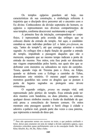 Os templos egípcios guardam até hoje, nas
características de sua construção, a simbologia referente à
trajetória que o discípulo deve percorrer até o encontro com o
Eu divino. Conhecedores da divisão septenária do homem, os
egípcios a representaram nos diversos compartimentos de
seus templos, conforme descreverei sucintamente a seguir57 .
         A primeira fase da iniciação, correspondente ao corpo
físico, é representada pela avenida das esfinges que se
colocam diante da entrada do templo. Até aqui, o candidato
constitui-se num indivíduo profano (cf. o latim pro-fanum, ou
seja, "antes do templo"), até que consiga adentrar o recinto
sagrado. As esfinges têm a dupla função de guardar a entrada
do templo, impedindo a passagem daqueles que não o
merecem, enquanto que ao mesmo tempo indicam a porta de
entrada do mesmo. Nos mitos, esta fase pode ser detectada
nas viagens empreendidas pelos heróis, nas quais têm que se
defrontar com monstros ou salteadores no meio do caminho.
Teseu, quando viaja de Trezena para a Ática, ou Édipo,
quando se defronta com a Esfinge a caminho de Tebas,
dramatizam este mistério. O mesmo papel cumprem os
monstros guardiões tais como os dragões que se postam à
porta de lugares sagrados ou protegem uma árvore
miraculosa.
         O segundo estágio, prana ou energia vital, está
representado pelo pórtico do templo. Essa entrada pode ter
dois mastros com bandeiras, ou duas pilastras, ou estátuas;
qualquer desses símbolos mostra a ilusão da dualidade de que
está presa a consciência do homem comum. Os mitos
mostram esta passagem quando o herói chega à cidade e
adentra o palácio real, grande parte das vezes a casa paterna,
que representa a morada do deus-pai.

57
    Para não apresentar nomes em excesso no texto, o que poderia confundir o
leitor, deixei para enumerar em nota de rodapé a divisão septenária egípcia, cujos
elementos coincidem quase perfeitamente com os da concepção hindu. São eles:
Khat, Khaibit, Ka, Ab, Ba, Akhu e Sahu.
                                      185
 