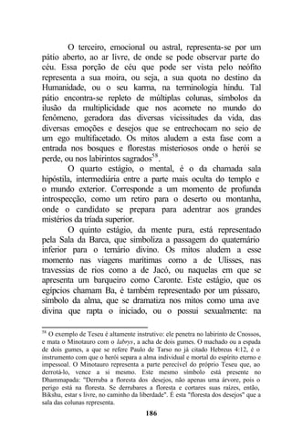 O terceiro, emocional ou astral, representa-se por um
pátio aberto, ao ar livre, de onde se pode observar parte do
céu. Essa porção de céu que pode ser vista pelo neófito
representa a sua moira, ou seja, a sua quota no destino da
Humanidade, ou o seu karma, na terminologia hindu. Tal
pátio encontra-se repleto de múltiplas colunas, símbolos da
ilusão da multiplicidade que nos acomete no mundo do
fenômeno, geradora das diversas vicissitudes da vida, das
diversas emoções e desejos que se entrechocam no seio de
um ego multifacetado. Os mitos aludem a esta fase com a
entrada nos bosques e florestas misteriosos onde o herói se
perde, ou nos labirintos sagrados58 .
        O quarto estágio, o mental, é o da chamada sala
hipóstila, intermediária entre a parte mais oculta do templo e
o mundo exterior. Corresponde a um momento de profunda
introspecção, como um retiro para o deserto ou montanha,
onde o candidato se prepara para adentrar aos grandes
mistérios da tríada superior.
        O quinto estágio, da mente pura, está representado
pela Sala da Barca, que simboliza a passagem do quaternário
inferior para o ternário divino. Os mitos aludem a esse
momento nas viagens marítimas como a de Ulisses, nas
travessias de rios como a de Jacó, ou naquelas em que se
apresenta um barqueiro como Caronte. Este estágio, que os
egípcios chamam Ba, é também representado por um pássaro,
símbolo da alma, que se dramatiza nos mitos como uma ave
divina que rapta o iniciado, ou o possui sexualmente: na

58
   O exemplo de Teseu é altamente instrutivo: ele penetra no labirinto de Cnossos,
e mata o Minotauro com o labrys, a acha de dois gumes. O machado ou a espada
de dois gumes, a que se refere Paulo de Tarso no já citado Hebreus 4:12, é o
instrumento com que o herói separa a alma individual e mortal do espírito eterno e
impessoal. O Minotauro representa a parte perecível do próprio Teseu que, ao
derrotá-lo, vence a si mesmo. Este mesmo símbolo está presente no
Dhammapada: "Derruba a floresta dos desejos, não apenas uma árvore, pois o
perigo está na floresta. Se derrubares a floresta e cortares suas raízes, então,
Bikshu, estar s livre, no caminho da liberdade". É esta "floresta dos desejos" que a
sala das colunas representa.
                                       186
 