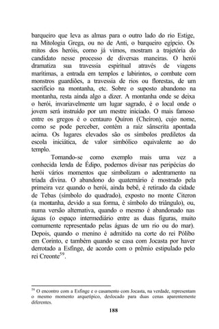 barqueiro que leva as almas para o outro lado do rio Estige,
na Mitologia Grega, ou no de Anti, o barqueiro egípcio. Os
mitos dos heróis, como já vimos, mostram a trajetória do
candidato nesse processo de diversas maneiras. O herói
dramatiza sua travessia espiritual através de viagens
marítimas, a entrada em templos e labirintos, o combate com
monstros guardiões, a travessia de rios ou florestas, de um
sacrifício na montanha, etc. Sobre o suposto abandono na
montanha, resta ainda algo a dizer. A montanha onde se deixa
o herói, invariavelmente um lugar sagrado, é o local onde o
jovem será instruído por um mestre iniciado. O mais famoso
entre os gregos é o centauro Quíron (Cheíron), cujo nome,
como se pode perceber, contém a raiz sânscrita apontada
acima. Os lugares elevados são os símbolos prediletos da
escola iniciática, de valor simbólico equivalente ao do
templo.
         Tomando-se como exemplo mais uma vez a
conhecida lenda de Édipo, podemos divisar nas peripécias do
herói vários momentos que simbolizam o adentramento na
tríada divina. O abandono do quaternário é mostrado pela
primeira vez quando o herói, ainda bebê, é retirado da cidade
de Tebas (símbolo do quadrado), exposto no monte Citeron
(a montanha, devido a sua forma, é símbolo do triângulo), ou,
numa versão alternativa, quando o mesmo é abandonado nas
águas (o espaço intermediário entre as duas figuras, muito
comumente representado pelas águas de um rio ou do mar).
Depois, quando o menino é admitido na corte do rei Pólibo
em Corinto, e também quando se casa com Jocasta por haver
derrotado a Esfinge, de acordo com o prêmio estipulado pelo
rei Creonte59 .



59
   O encontro com a Esfinge e o casamento com Jocasta, na verdade, representam
o mesmo momento arquetípico, deslocado para duas cenas aparentemente
diferentes.
                                    188
 
