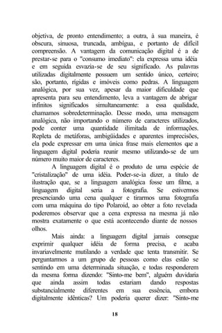 objetiva, de pronto entendimento; a outra, à sua maneira, é
obscura, sinuosa, truncada, ambígua, e portanto de difícil
compreensão. A vantagem da comunicação digital é a de
prestar-se para o "consumo imediato": ela expressa uma idéia
e em seguida esvazia-se de seu significado. As palavras
utilizadas digitalmente possuem um sentido único, certeiro;
são, portanto, rígidas e imóveis como pedras. A linguagem
analógica, por sua vez, apesar da maior dificuldade que
apresenta para seu entendimento, leva a vantagem de abrigar
infinitos significados simultaneamente: a essa qualidade,
chamamos sobredeterminação. Desse modo, uma mensagem
analógica, não importando o número de caracteres utilizados,
pode conter uma quantidade ilimitada de informações.
Repleta de metáforas, ambigüidades e aparentes imprecisões,
ela pode expressar em uma única frase mais elementos q aue
linguagem digital poderia reunir mesmo utilizando-se de um
número muito maior de caracteres.
         A linguagem digital é o produto de uma espécie de
"cristalização" de uma idéia. Poder-se-ia dizer, a título de
ilustração que, se a linguagem analógica fosse um filme, a
linguagem digital seria a fotografia. Se estivermos
presenciando uma cena qualquer e tirarmos uma fotografia
com uma máquina do tipo Polaroid, ao obter a foto revelada
poderemos observar que a cena expressa na mesma já não
mostra exatamente o que está acontecendo diante de nossos
olhos.
         Mais ainda: a linguagem digital jamais consegue
exprimir qualquer idéia de forma precisa, e acaba
invariavelmente mutilando a verdade que tenta transmitir. Se
perguntarmos a um grupo de pessoas como elas estão se
sentindo em uma determinada situação, e todas responderem
da mesma forma dizendo: "Sinto-me bem", alguém duvidaria
que ainda assim todas estariam dando respostas
substancialmente diferentes em sua essência, embora
digitalmente idênticas? Um poderia querer dizer: "Sinto-me

                            18
 