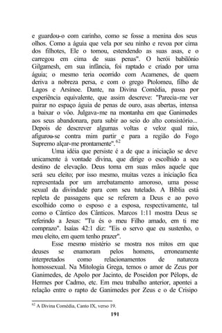 e guardou-o com carinho, como se fosse a menina dos seus
olhos. Como a águia que vela por seu ninho e revoa por cima
dos filhotes, Ele o tomou, estendendo as suas asas, e o
carregou em cima de suas penas". O herói babilônio
Gilgamesh, em sua infância, foi raptado e criado por uma
águia; o mesmo teria ocorrido com Acamenes, de quem
deriva a nobreza persa, e com o grego Ptolomeu, filho de
Lagos e Arsínoe. Dante, na Divina Comédia, passa por
experiência equivalente, que assim descreve: "Parecia-me ver
pairar no espaço águia de penas de ouro, asas abertas, intensa
a baixar o vôo. Julgava-me na montanha em que Ganimedes
aos seus abandonara, para subir ao seio do alto consistório...
Depois de descrever algumas voltas e veloz qual raio,
afigurou-se contra mim partir e para a região do Fogo
Supremo alçar-me prontamente". 62
        Uma idéia que persiste é a de que a iniciação se deve
unicamente à vontade divina, que dirige o escolhido a seu
destino de elevação. Deus toma em suas mãos aquele que
será seu eleito; por isso mesmo, muitas vezes a iniciação fica
representada por um arrebatamento amoroso, uma posse
sexual da divindade para com seu tutelado. A Bíblia está
repleta de passagens que se referem a Deus e ao povo
escolhido como o esposo e a esposa, respectivamente, tal
como o Cântico dos Cânticos. Marcos 1:11 mostra Deus se
referindo a Jesus: "Tu és o meu Filho amado, em ti me
comprazo". Isaías 42:1 diz: "Eis o servo que eu sustenho, o
meu eleito, em quem tenho prazer".
        Esse mesmo mistério se mostra nos mitos em que
deuses se enamoram pelos homens, erroneamente
interpretados    como      relacionamentos     de     natureza
homossexual. Na Mitologia Grega, temos o amor de Zeus por
Ganimedes, de Apolo por Jacinto, de Poseidon por Pélops, de
Hermes por Cadmo, etc. Em meu trabalho anterior, apontei a
relação entre o rapto de Ganimedes por Zeus e o de Crisipo

62
     A Divina Comédia, Canto IX, verso 19.
                                       191
 