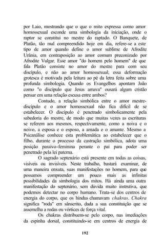 por Laio, mostrando que o que o mito expressa como amor
homossexual esconde uma simbologia da iniciação, onde o
raptor se constitui no mestre do raptado. O Banquete, de
Platão, tão mal compreendido hoje em dia, refere-se a este
tipo de amor quando define o amor sublime de Afrodite
Urânia, em contraposição ao amor comum preconizado por
Afrodite Vulgar. Esse amor "do homem pelo homem" de que
fala Platão consiste no amor do mestre para com seu
discípulo, e não ao amor homossexual; essa deformação
grotesca é motivada pela leitura ao pé da letra feita sobre uma
profunda simbologia. Quando os Evangelhos apontam João
como "o discípulo que Jesus amava" ousará algum cristão
pensar em uma relação escusa entre ambos?
        Contudo, a relação simbólica entre o amor mestre-
discípulo e o amor homossexual não fica difícil de se
estabelecer. O discípulo é penetrado simbolicamente pela
sabedoria do mestre, de modo que muitas vezes as escrituras
se referem aos mesmos, respectivamente, como a noiva e o
noivo, a esposa e o esposo, a amada e o amante. Mesmo a
Psicanálise conhece esta problemática ao estabelecer que o
filho, durante o processo da castração simbólica, adota uma
posição passivo-feminina perante o pai para poder ser
penetrado pela lei paterna.
        O sagrado septenário está presente em todas as coisas,
visíveis ou invisíveis. Neste trabalho, bastará examinar, de
uma maneira enxuta, suas manifestações no homem, para que
possamos compreender um pouco mais as infinitas
possibilidades da simbologia dos mitos. Há ainda uma outra
manifestação do septenário, sem dúvida muito instrutiva, que
podemos detectar no corpo humano. Trata-se dos centros de
energia do corpo, que os hindus chamavam chakras. Chakra
significa "roda" em sânscrito, dada a sua constituição que se
assemelha a rodas ou vórtices de força vital.
        Os chakras distribuem-se pelo corpo, nas imediações
da espinha dorsal, constituindo-se em centros de energia de

                             192
 