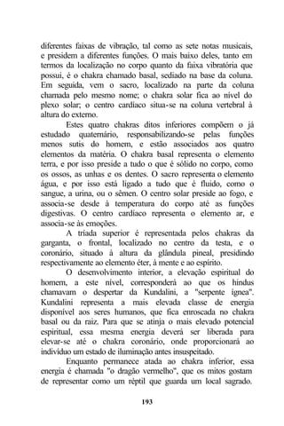 diferentes faixas de vibração, tal como as sete notas musicais,
e presidem a diferentes funções. O mais baixo deles, tanto em
termos da localização no corpo quanto da faixa vibratória que
possui, é o chakra chamado basal, sediado na base da coluna.
Em seguida, vem o sacro, localizado na parte da coluna
chamada pelo mesmo nome; o chakra solar fica ao nível do
plexo solar; o centro cardíaco situa-se na coluna vertebral à
altura do externo.
         Estes quatro chakras ditos inferiores compõem o já
estudado quaternário, responsabilizando-se pelas funções
menos sutis do homem, e estão associados aos quatro
elementos da matéria. O chakra basal representa o elemento
terra, e por isso preside a tudo o que é sólido no corpo, como
os ossos, as unhas e os dentes. O sacro representa o elemento
água, e por isso está ligado a tudo que é fluido, como o
sangue, a urina, ou o sêmen. O centro solar preside ao fogo, e
associa-se desde à temperatura do corpo até as funções
digestivas. O centro cardíaco representa o elemento ar, e
associa-se às emoções.
         A tríada superior é representada pelos chakras da
garganta, o frontal, localizado no centro da testa, e o
coronário, situado à altura da glândula pineal, presidindo
respectivamente ao elemento éter, à mente e ao espírito.
         O desenvolvimento interior, a elevação espiritual do
homem, a este nível, corresponderá ao que os hindus
chamavam o despertar da Kundalini, a "serpente ígnea".
Kundalini representa a mais elevada classe de energia
disponível aos seres humanos, que fica enroscada no chakra
basal ou da raiz. Para que se atinja o mais elevado potencial
espiritual, essa mesma energia deverá ser liberada para
elevar-se até o chakra coronário, onde proporcionará ao
indivíduo um estado de iluminação antes insuspeitado.
         Enquanto permanece atada ao chakra inferior, essa
energia é chamada "o dragão vermelho", que os mitos gostam
de representar como um réptil que guarda um local sagrado.

                             193
 