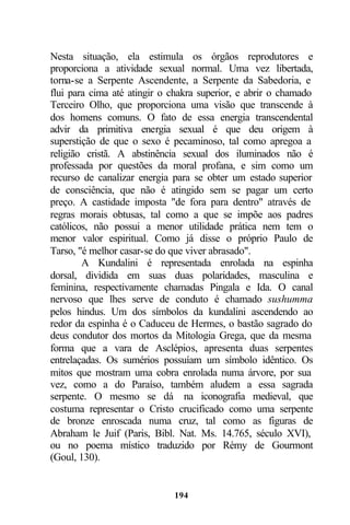 Nesta situação, ela estimula os órgãos reprodutores e
proporciona a atividade sexual normal. Uma vez libertada,
torna-se a Serpente Ascendente, a Serpente da Sabedoria, e
flui para cima até atingir o chakra superior, e abrir o chamado
Terceiro Olho, que proporciona uma visão que transcende à
dos homens comuns. O fato de essa energia transcendental
advir da primitiva energia sexual é que deu origem à
superstição de que o sexo é pecaminoso, tal como apregoa a
religião cristã. A abstinência sexual dos iluminados não é
professada por questões da moral profana, e sim como um
recurso de canalizar energia para se obter um estado superior
de consciência, que não é atingido sem se pagar um certo
preço. A castidade imposta "de fora para dentro" através de
regras morais obtusas, tal como a que se impõe aos padres
católicos, não possui a menor utilidade prática nem tem o
menor valor espiritual. Como já disse o próprio Paulo de
Tarso, "é melhor casar-se do que viver abrasado".
        A Kundalini é representada enrolada na espinha
dorsal, dividida em suas duas polaridades, masculina e
feminina, respectivamente chamadas Pingala e Ida. O canal
nervoso que lhes serve de conduto é chamado sushumma
pelos hindus. Um dos símbolos da kundalini ascendendo ao
redor da espinha é o Caduceu de Hermes, o bastão sagrado do
deus condutor dos mortos da Mitologia Grega, que da mesma
forma que a vara de Asclépios, apresenta duas serpentes
entrelaçadas. Os sumérios possuíam um símbolo idêntico. Os
mitos que mostram uma cobra enrolada numa árvore, por sua
vez, como a do Paraíso, também aludem a essa sagrada
serpente. O mesmo se dá na iconografia medieval, que
costuma representar o Cristo crucificado como uma serpente
de bronze enroscada numa cruz, tal como as figuras de
Abraham le Juif (Paris, Bibl. Nat. Ms. 14.765, século XVI),
ou no poema místico traduzido por Rémy de Gourmont
(Goul, 130).


                             194
 