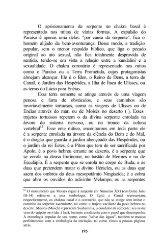 O aprisionamento da serpente no chakra basal é
representado nos mitos de várias formas. A expulsão do
Paraíso é apenas uma delas: "por causa da serpente", fica o
homem alijado da bem-aventurança. Desse modo, a tradição
popular, sem o menor respaldo bíblico, que liga o pecado
original ao ato sexual, não fica totalmente desprovida de
sentido, tendo-se em vista a relação entre a kundalini e a
sexualidade. O chakra coronário é representado nos mitos
como o Paraíso ou a Terra Prometida, cujos protagonistas
almejam alcançar. Ele é o É   den, o Reino de Deus, a terra de
Canaã, o Jardim das Hespérides, a Ilha de Ítaca de Ulisses, ou
as terras do Lácio para Enéias.
        Essa terra somente se atinge através de uma viagem
penosa e farta de obstáculos, e seus caminhos são
invariavelmente tortuosos, como as viagens de Ulisses ou de
Enéias através do mar, ou de Moisés no deserto ( ). Esses
trajetos tortuosos repetem o da divina serpente enrolada na
árvore do sistema nervoso, ou no tronco da coluna
vertebral63 . Esse ente mítico, encontramos em toda parte: ele
é a serpente enrolada na árvore da ciência do Bem e do Mal,
é o dragão que guarda o jardim abençoado das Hespérides, ou
o jardim do rei Eetes, é a Píton que tem de ser sacrificada por
Apolo, é o povo hebreu errante no deserto, é a serpente que
se enrola na deusa Eurínome, no bastão de Hermes e no de
Esculápio. É a serpente que se enrola no corpo de Buda, e as
duas que pretendem matar o divino Héracles, ou as duas que
saem dos ombros do deus mesopotâmio Ningiszida; é a cobra
que abre os ouvidos do adivinho Melampo, ou as serpentes

63
   O monumento que Moisés ergue à serpente em Números XXI (conforme João
III-14) refere-se a esta simbologia. O Egito e Canaã representam,
respectivamente, os chakras basal e o coronário, que não se atinge sem imitar o
caminho da serpente ascendente, tal como o trajeto vacilante do povo hebreu no
deserto. Moisés (Moseh) representa Sushumma, o condutor da serpente; seu nome
vem do egípcio msi (dar à luz), bastante condizente com o papel que desempenha.
A etimologia popular de seu nome, como "salvo das águas", também se encaixa
perfeitamente com a simbologia da iniciação, tal como vimos a poucas páginas
atrás.
                                     195
 