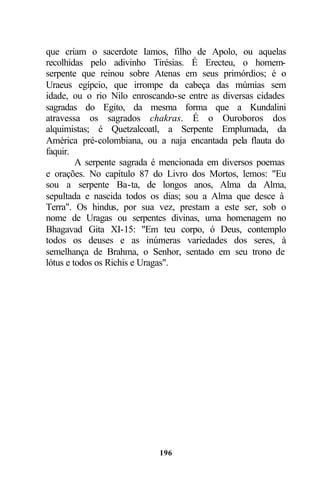 que criam o sacerdote Iamos, filho de Apolo, ou aquelas
recolhidas pelo adivinho Tirésias. É Erecteu, o homem-
serpente que reinou sobre Atenas em seus primórdios; é o
Uraeus egípcio, que irrompe da cabeça das múmias sem
idade, ou o rio Nilo enroscando-se entre as diversas cidades
sagradas do Egito, da mesma forma que a Kundalini
atravessa os sagrados chakras. É o Ouroboros dos
alquimistas; é Quetzalcoatl, a Serpente Emplumada, da
América pré-colombiana, ou a naja encantada pela flauta do
faquir.
         A serpente sagrada é mencionada em diversos poemas
e orações. No capítulo 87 do Livro dos Mortos, lemos: "Eu
sou a serpente Ba-ta, de longos anos, Alma da Alma,
sepultada e nascida todos os dias; sou a Alma que desce à
Terra". Os hindus, por sua vez, prestam a este ser, sob o
nome de Uragas ou serpentes divinas, uma homenagem no
Bhagavad Gita XI-15: "Em teu corpo, ó Deus, contemplo
todos os deuses e as inúmeras variedades dos seres, à
semelhança de Brahma, o Senhor, sentado em seu trono de
lótus e todos os Richis e Uragas".




                            196
 