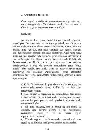3. Arquétipo e Iniciação

       Para seguir a trilha do conhecimento é preciso ser
       muito imaginativo. Na trilha do conhecimento, nada é
       tão claro quanto gostaríamos que fosse

       Don Juan

         As lendas dos heróis, como temos reiterado, ocultam
arquétipos. Por esse motivo, torna-se possível, através de um
estudo mais acurado, detectarmos e isolarmos a sua estrutura
básica, uma vez que, por mais variadas que sejam, mantêm
um denominador comum em suas narrativas. Aqui neste item,
mais do que apontar esta essência, procuraremos interpretar a
sua simbologia. Otto Rank, em seu livro intitulado O Mito do
Nascimento do Herói, já se preocupa com o assunto,
estabelecendo o que ele próprio denominou uma "lenda
média" dos heróis, mostrando quais as características mais
repetitivas nas mesmas. Aproveitando esses elementos
apontados por Rank, acrescentei outros mais, obtendo a lista
que se segue:

       a) O herói descende de pais da mais alta nobreza, ou
       mesmo reis; muitas vezes, é filho de um deus com
       uma virgem mortal;
       b) Sua origem é precedida de dificuldades, tais como
       a continência ou a esterilidade prolongada, o coito
       secreto dos pais, por causa de proibição externa ou de
       outros obstáculos;
       c) Há uma profecia, sob a forma de um sonho ou
       oráculo, que adverte contra o seu nascimento,
       comumente contra o pai ou contra algum
       representante deslocado;
       d) Via de regra, o recém-nascido abandonado nas
       águas ou na floresta, mais precisamente na montanha;

                            198
 