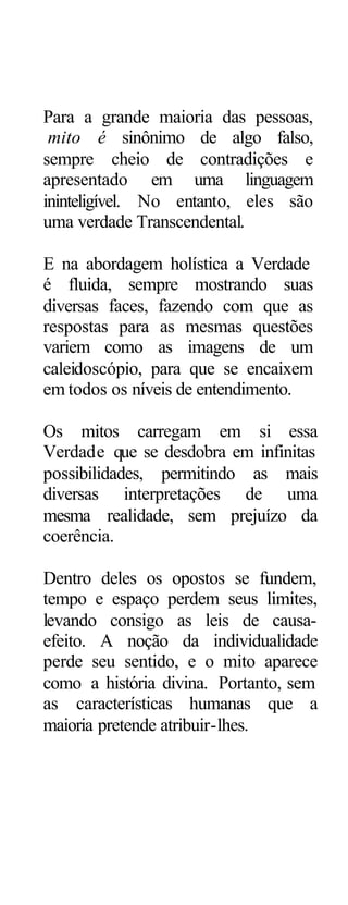 Para a grande maioria das pessoas,
 mito é sinônimo de algo falso,
sempre cheio de contradições e
apresentado em uma linguagem
ininteligível. No entanto, eles são
uma verdade Transcendental.

E na abordagem holística a Verdade
é fluida, sempre mostrando suas
diversas faces, fazendo com que as
respostas para as mesmas questões
variem como as imagens de um
caleidoscópio, para que se encaixem
em todos os níveis de entendimento.

Os mitos carregam em si essa
Verdade que se desdobra em infinitas
possibilidades, permitindo as mais
diversas interpretações de uma
mesma realidade, sem prejuízo da
coerência.

Dentro deles os opostos se fundem,
tempo e espaço perdem seus limites,
levando consigo as leis de causa-
efeito. A noção da individualidade
perde seu sentido, e o mito aparece
como a história divina. Portanto, sem
as características humanas que a
maioria pretende atribuir-lhes.
 