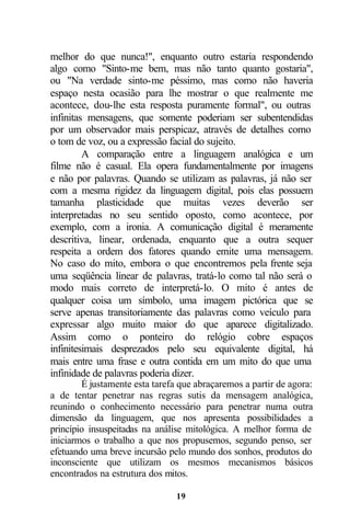 melhor do que nunca!", enquanto outro estaria respondendo
algo como "Sinto-me bem, mas não tanto quanto gostaria",
ou "Na verdade sinto-me péssimo, mas como não haveria
espaço nesta ocasião para lhe mostrar o que realmente me
acontece, dou-lhe esta resposta puramente formal", ou outras
infinitas mensagens, que somente poderiam ser subentendidas
por um observador mais perspicaz, através de detalhes como
o tom de voz, ou a expressão facial do sujeito.
         A comparação entre a linguagem analógica e um
filme não é casual. Ela opera fundamentalmente por imagens
e não por palavras. Quando se utilizam as palavras, já não ser
com a mesma rigidez da linguagem digital, pois elas possuem
tamanha plasticidade que muitas vezes deverão ser
interpretadas no seu sentido oposto, como acontece, por
exemplo, com a ironia. A comunicação digital é meramente
descritiva, linear, ordenada, enquanto que a outra sequer
respeita a ordem dos fatores quando emite uma mensagem.
No caso do mito, embora o que encontremos pela frente seja
uma seqüência linear de palavras, tratá-lo como tal não será o
modo mais correto de interpretá-lo. O mito é antes de
qualquer coisa um símbolo, uma imagem pictórica que se
serve apenas transitoriamente das palavras como veículo para
expressar algo muito maior do que aparece digitalizado.
Assim como o ponteiro do relógio cobre espaços
infinitesimais desprezados pelo seu equivalente digital, há
mais entre uma frase e outra contida em um mito do que uma
infinidade de palavras poderia dizer.
        É justamente esta tarefa que abraçaremos a partir de agora:
a de tentar penetrar nas regras sutis da mensagem analógica,
reunindo o conhecimento necessário para penetrar numa outra
dimensão da linguagem, que nos apresenta possibilidades a
princípio insuspeitadas na análise mitológica. A melhor forma de
iniciarmos o trabalho a que nos propusemos, segundo penso, ser
efetuando uma breve incursão pelo mundo dos sonhos, produtos do
inconsciente que utilizam os mesmos mecanismos básicos
encontrados na estrutura dos mitos.

                                19
 