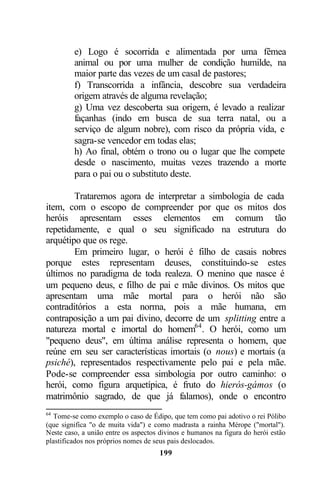 e) Logo é socorrida e alimentada por uma fêmea
         animal ou por uma mulher de condição humilde, na
         maior parte das vezes de um casal de pastores;
         f) Transcorrida a infância, descobre sua verdadeira
         origem através de alguma revelação;
         g) Uma vez descoberta sua origem, é levado a realizar
         façanhas (indo em busca de sua terra natal, ou a
         serviço de algum nobre), com risco da própria vida, e
         sagra-se vencedor em todas elas;
         h) Ao final, obtém o trono ou o lugar que lhe compete
         desde o nascimento, muitas vezes trazendo a morte
         para o pai ou o substituto deste.

        Trataremos agora de interpretar a simbologia de cada
item, com o escopo de compreender por que os mitos dos
heróis apresentam esses elementos em comum tão
repetidamente, e qual o seu significado na estrutura do
arquétipo que os rege.
        Em primeiro lugar, o herói é filho de casais nobres
porque estes representam deuses, constituindo-se estes
últimos no paradigma de toda realeza. O menino que nasce é
um pequeno deus, e filho de pai e mãe divinos. Os mitos que
apresentam uma mãe mortal para o herói não são
contraditórios a esta norma, pois a mãe humana, em
contraposição a um pai divino, decorre de um splitting entre a
natureza mortal e imortal do homem64 . O herói, como um
"pequeno deus", em última análise representa o homem, que
reúne em seu ser características imortais (o nous) e mortais (a
psiché), representados respectivamente pelo pai e pela mãe.
Pode-se compreender essa simbologia por outro caminho: o
herói, como figura arquetípica, é fruto do hierós-gámos (o
matrimônio sagrado, de que já falamos), onde o encontro
64
  Tome-se como exemplo o caso de Édipo, que tem como pai adotivo o rei Pólibo
(que significa "o de muita vida") e como madrasta a rainha Mérope ("mortal").
Neste caso, a união entre os aspectos divinos e humanos na figura do herói estão
plastificados nos próprios nomes de seus pais deslocados.
                                     199
 