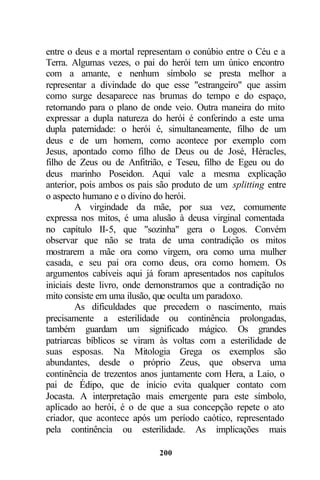 entre o deus e a mortal representam o conúbio entre o Céu e a
Terra. Algumas vezes, o pai do herói tem um único encontro
com a amante, e nenhum símbolo se presta melhor a
representar a divindade do que esse "estrangeiro" que assim
como surge desaparece nas brumas do tempo e do espaço,
retornando para o plano de onde veio. Outra maneira do mito
expressar a dupla natureza do herói é conferindo a este uma
dupla paternidade: o herói é, simultaneamente, filho de um
deus e de um homem, como acontece por exemplo com
Jesus, apontado como filho de Deus ou de José, Héracles,
filho de Zeus ou de Anfitrião, e Teseu, filho de Egeu ou do
deus marinho Poseidon. Aqui vale a mesma explicação
anterior, pois ambos os pais são produto de um splitting entre
o aspecto humano e o divino do herói.
         A virgindade da mãe, por sua vez, comumente
expressa nos mitos, é uma alusão à deusa virginal comentada
no capítulo II-5, que "sozinha" gera o Logos. Convém
observar que não se trata de uma contradição os mitos
mostrarem a mãe ora como virgem, ora como uma mulher
casada, e seu pai ora como deus, ora como homem. Os
argumentos cabíveis aqui já foram apresentados nos capítulos
iniciais deste livro, onde demonstramos que a contradição no
mito consiste em uma ilusão, que oculta um paradoxo.
         As dificuldades que precedem o nascimento, mais
precisamente a esterilidade ou continência prolongadas,
também guardam um significado mágico. Os grandes
patriarcas bíblicos se viram às voltas com a esterilidade de
suas esposas. Na Mitologia Grega os exemplos são
abundantes, desde o próprio Zeus, que observa uma
continência de trezentos anos juntamente com Hera, a Laio, o
pai de Édipo, que de início evita qualquer contato com
Jocasta. A interpretação mais emergente para este símbolo,
aplicado ao herói, é o de que a sua concepção repete o ato
criador, que acontece após um período caótico, representado
pela continência ou esterilidade. As implicações mais

                             200
 