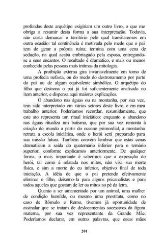 profundas deste arquétipo exigiriam um outro livro, o que me
obriga a resumir desta forma a sua interpretação. Todavia,
não custa demarcar o território pelo qual transitaremos em
outra ocasião: tal continência é motivada pelo medo que o pai
tem de gerar a própria ruína; termina com uma cena de
sedução, na qual acaba embriagado pela esposa, entregando-
se a seus encantos. O resultado é dramático, e mais ou menos
conhecido pelas pessoas mais íntimas da mitologia.
        A proibição externa gira invariavelmente em torno de
uma profecia nefasta, ou do medo do destronamento por parte
do pai ou de algum equivalente simbólico. O arquétipo do
filho que destrona o pai já foi suficientemente analisado no
item anterior, e dispensa aqui maiores explicações.
        O abandono nas águas ou na montanha, por sua vez,
tem sido interpretado em vários setores deste livro, e em meu
trabalho anterior. Poderíamos recordar, resumidamente, que
este ato representa um ritual iniciático: enquanto o abandono
nas águas ritualiza um batismo, que por sua vez remonta à
criação do mundo a partir do oceano primordial, a montanha
retrata a escola iniciática, onde o herói será preparado para
sua missão futura. Também convém lembrar que estas cenas
dramatizam a saída do quaternário inferior para o ternário
superior, conforme explicamos anteriormente. De qualquer
forma, o mais importante é sabermos que a exposição do
herói, tal como é relatada nos mitos, não visa sua morte
física, e sim a morte do eu inferior, objetivo final de toda
iniciação. A idéia de que o pai pretende efetivamente
eliminar o filho, deixemo-la para alguns psicanalistas e para
todos aqueles que gostam de ler os mitos ao pé da letra.
        Quanto a ser amamentado por um animal, uma mulher
de condição humilde, ou mesmo uma prostituta, como no
caso de Rômulo e Remo, tivemos já oportunidade de
assinalar que se tratam de deslocamentos sucessivos da figura
materna, por sua vez representante da Grande Mãe.
Poderíamos declarar, em outras palavras, que essas mães

                            201
 