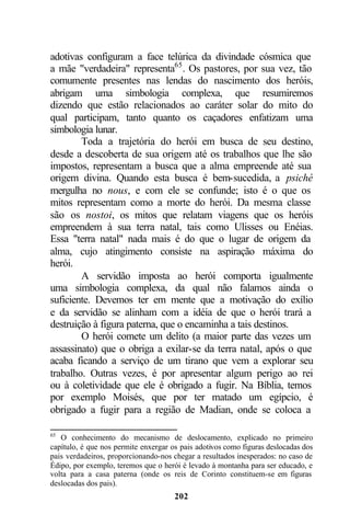 adotivas configuram a face telúrica da divindade cósmica que
a mãe "verdadeira" representa65 . Os pastores, por sua vez, tão
comumente presentes nas lendas do nascimento dos heróis,
abrigam uma simbologia complexa, que resumiremos
dizendo que estão relacionados ao caráter solar do mito do
qual participam, tanto quanto os caçadores enfatizam uma
simbologia lunar.
        Toda a trajetória do herói em busca de seu destino,
desde a descoberta de sua origem até os trabalhos que lhe são
impostos, representam a busca que a alma empreende até sua
origem divina. Quando esta busca é bem-sucedida, a psiché
mergulha no nous, e com ele se confunde; isto é o que os
mitos representam como a morte do herói. Da mesma classe
são os nostoi, os mitos que relatam viagens que os heróis
empreendem à sua terra natal, tais como Ulisses ou Enéias.
Essa "terra natal" nada mais é do que o lugar de origem da
alma, cujo atingimento consiste na aspiração máxima do
herói.
        A servidão imposta ao herói comporta igualmente
uma simbologia complexa, da qual não falamos ainda o
suficiente. Devemos ter em mente que a motivação do exílio
e da servidão se alinham com a idéia de que o herói trará a
destruição à figura paterna, que o encaminha a tais destinos.
        O herói comete um delito (a maior parte das vezes um
assassinato) que o obriga a exilar-se da terra natal, após o que
acaba ficando a serviço de um tirano que vem a explorar seu
trabalho. Outras vezes, é por apresentar algum perigo ao rei
ou à coletividade que ele é obrigado a fugir. Na Bíblia, temos
por exemplo Moisés, que por ter matado um egípcio, é
obrigado a fugir para a região de Madian, onde se coloca a

65
   O conhecimento do mecanismo de deslocamento, explicado no primeiro
capítulo, é que nos permite enxergar os pais adotivos como figuras deslocadas dos
pais verdadeiros, proporcionando-nos chegar a resultados inesperados: no caso de
Édipo, por exemplo, teremos que o herói é levado à montanha para ser educado, e
volta para a casa paterna (onde os reis de Corinto constituem-se em figuras
deslocadas dos pais).
                                      202
 