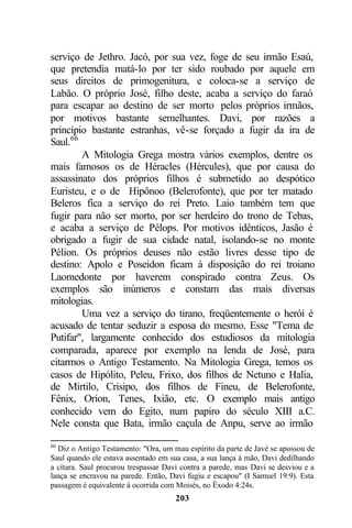 serviço de Jethro. Jacó, por sua vez, foge de seu irmão Esaú,
que pretendia matá-lo por ter sido roubado por aquele em
seus direitos de primogenitura, e coloca-se a serviço de
Labão. O próprio José, filho deste, acaba a serviço do faraó
para escapar ao destino de ser morto pelos próprios irmãos,
por motivos bastante semelhantes. Davi, por razões a
princípio bastante estranhas, vê-se forçado a fugir da ira de
Saul.66
        A Mitologia Grega mostra vários exemplos, dentre os
mais famosos os de Héracles (Hércules), que por causa do
assassinato dos próprios filhos é submetido ao despótico
Euristeu, e o de Hipônoo (Belerofonte), que por ter matado
Beleros fica a serviço do rei Preto. Laio também tem que
fugir para não ser morto, por ser herdeiro do trono de Tebas,
e acaba a serviço de Pélops. Por motivos idênticos, Jasão é
obrigado a fugir de sua cidade natal, isolando-se no monte
Pélion. Os próprios deuses não estão livres desse tipo de
destino: Apolo e Poseidon ficam à disposição do rei troiano
Laomedonte por haverem conspirado contra Zeus. Os
exemplos são inúmeros e constam das mais diversas
mitologias.
        Uma vez a serviço do tirano, freqüentemente o herói é
acusado de tentar seduzir a esposa do mesmo. Esse "Tema de
Putifar", largamente conhecido dos estudiosos da mitologia
comparada, aparece por exemplo na lenda de José, para
citarmos o Antigo Testamento. Na Mitologia Grega, temos os
casos de Hipólito, Peleu, Frixo, dos filhos de Netuno e Halia,
de Mirtilo, Crisipo, dos filhos de Fineu, de Belerofonte,
Fênix, Orion, Tenes, Ixião, etc. O exemplo mais antigo
conhecido vem do Egito, num papiro do século XIII a.C.
Nele consta que Bata, irmão caçula de Anpu, serve ao irmão

66
  Diz o Antigo Testamento: "Ora, um mau espírito da parte de Javé se apossou de
Saul quando ele estava assentado em sua casa, a sua lança à mão, Davi dedilhando
a cítara. Saul procurou trespassar Davi contra a parede, mas Davi se desviou e a
lança se encravou na parede. Então, Davi fugiu e escapou" (I Samuel 19:9). Esta
passagem é equivalente à ocorrida com Moisés, no Êxodo 4:24s.
                                     203
 