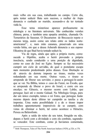 mais velho em sua casa, trabalhando no campo. Certo dia,
após tentar seduzir Bata sem sucesso, a mulher de Anpu
denuncia o cunhado ao marido, acusando-o de ter tentado
violá-la.
         Esse tema misterioso aparece profusamente na
mitologia e na literatura universais. São conhecidas versões
chinesa, persa, e também uma epopéia armênia, chamada Os
Temerários de Sassoun. O Decameron de Boccaccio repete o
mesmo tema, assim como um relato entre os índios norte-
americanos67 , e, num mito cananeu, preservado em uma
versão hitita, em que a deusa Asherath denuncia a seu esposo
Elkunirsa de que Baal havia tentado seduzi-la.
         Via de regra, ainda que após a própria morte, como
sucede a Hipólito, acaba o herói provando a própria
inocência, sendo conduzido a uma posição de dignidade,
como no caso de José no Egito. Sempre se faz necessário
cumprir um ciclo de servidão, do qual o postulante escapa
num momento predestinado pelos deuses. Essa libertação se
dá através da derrota imposta ao tirano, muitas vezes
redundando em sua morte. Outras vezes, o tirano se
arrepende de liberar seu servidor, e passa a persegui-lo assim
que se vai. Na Bíblia, temos o caso do Faraó, no Êxodo, que
se arrepende de liberar o povo de Israel, e corre em seu
encalço; no Gênesis, o mesmo ocorre com Labão, que
persegue Jacó até o monte Galaad. Na Mitologia Grega, para
dar um único exemplo, temos o rei Eetes, que persegue Jasão
mesmo depois deste último ter cumprido as tarefas a ele
impostas. Uma outra possibilidade é a de o tirano impor
trabalhos aparentemente impossíveis de se cumprir, com
vistas de eliminar o herói, tal como acontece a Héracles,
Perseu ou Belerofonte.
         Após a saída do reino de seu tutor, foragido ou não,
depara o herói com a divindade e com ela combate, sagrando-
se vencedor. Este combate, como já havíamos comentado,

67
     Stith Thompson, Tales of The North American Indians (1929), p.326, n.178.
                                       204
 