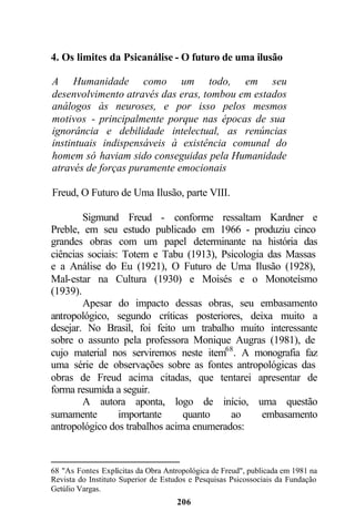 4. Os limites da Psicanálise - O futuro de uma ilusão

A Humanidade como um todo, em seu
desenvolvimento através das eras, tombou em estados
análogos às neuroses, e por isso pelos mesmos
motivos - principalmente porque nas épocas de sua
ignorância e debilidade intelectual, as renúncias
instintuais indispensáveis à existência comunal do
homem só haviam sido conseguidas pela Humanidade
através de forças puramente emocionais

Freud, O Futuro de Uma Ilusão, parte VIII.

        Sigmund Freud - conforme ressaltam Kardner e
Preble, em seu estudo publicado em 1966 - produziu cinco
grandes obras com um papel determinante na história das
ciências sociais: Totem e Tabu (1913), Psicologia das Massas
e a Análise do Eu (1921), O Futuro de Uma Ilusão (1928),
Mal-estar na Cultura (1930) e Moisés e o Monoteísmo
(1939).
        Apesar do impacto dessas obras, seu embasamento
antropológico, segundo críticas posteriores, deixa muito a
desejar. No Brasil, foi feito um trabalho muito interessante
sobre o assunto pela professora Monique Augras (1981), de
cujo material nos serviremos neste item68 . A monografia faz
uma série de observações sobre as fontes antropológicas das
obras de Freud acima citadas, que tentarei apresentar de
forma resumida a seguir.
        A autora aponta, logo de início, uma questão
sumamente        importante     quanto    ao     embasamento
antropológico dos trabalhos acima enumerados:



68 "As Fontes Explícitas da Obra Antropológica de Freud", publicada em 1981 na
Revista do Instituto Superior de Estudos e Pesquisas Psicossociais da Fundação
Getúlio Vargas.
                                    206
 