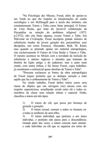 "Na Psicologia das Massas, Freud, além de apoiar-se
em Tarde no que diz respeito às interpretações de cunho
sociológico e em McDougall para a teoria dos instintos, cita
constantemente Totem e Tabu como fonte principal. O Futuro
de Uma Ilusão, que trata da 'possível colaboração da
Psicanálise na solução do problema religioso' (1973,
p.2.972), não cita fonte alguma, exceto Totem e Tabu. Em
Mal-estar na Civilização, Freud incorpora grande número de
referências tiradas da jovem geração dos psicanalistas seus
discípulos, tais como Ferenczi, Alexander, Reik, M. Klein;
mas quando se pretende apoiar em material antropológico,
cita exclusivamente O Futuro de Uma Ilusão e Totem e Tabu.
O mesmo acontece no Moisés com a novidade da inclusão de
referências a autores ingleses e alemães que trataram da
história do Egito antigo e do judaísmo; mas o autor mais
citado, com maior ênfase, é Sir James Frazer, cujos trabalhos
já constituíam o referencial quase absoluto de Totem e Tabu".
         "Procurar esclarecer as fontes da obra antropológica
de Freud requer portanto que se dedique atenção a tudo
aquilo que faz o embasamento de Totem e Tabu".
         No citado trabalho, Freud define totem como uma
classe de objetos que um selvagem (sic) encara com um
respeito supersticioso, acreditando existir entre ele e todos os
membros da classe uma relação íntima e especial. Então,
classifica o totem em três tipos:

       1)      O totem do clã, que passa por herança de
       geração a geração;
       2)      O totem sexual, comum a todos os homens ou
       a todas as mulheres de uma tribo;
       3)      O totem individual, que pertence a um único
       indivíduo, e portanto não passa para a descendência.
       Grande parte das vezes, o totem consiste num animal,
       e cada indivíduo ou clã que se organiza em torno do


                              207
 