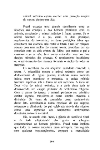animal totêmico espera receber uma proteção mágica
       do mesmo durante sua vida.

        Freud enxerga uma grande semelhança entre as
relações das crianças e dos homens primitivos com os
animais, associando o animal totêmico à figura paterna. Se o
animal totêmico é o pai, então os dois principais
regulamentos do totemismo, as duas proibições tabus que
constituem sua essência, não matar o totem e não ter relações
sexuais com uma mulher do mesmo totem, coincidem em seu
conteúdo com os dois crimes de Édipo, que matou o pai e
casou-se com a mãe, bem como coincidem com os dois
desejos primários das crianças. O recalcamento insuficiente
ou o reavivamento dos mesmos formaria o núcleo de todas as
neuroses.
        Os membros do clã adquirem santidade comendo o
totem. A psicanálise mostra o animal totêmico como um
deslocamento da figura paterna, insistindo numa conexão
íntima entre totemismo e exogamia. A antiga refeição
totêmica repete-se sob a forma de um sacrifício. A idéia de
Deus viria do animal totêmico, e a partir deste teria se
desenvolvido um estágio posterior de sentimento religioso.
Com o passar do tempo, o animal, perdendo seu primitivo
caráter sagrado, transforma-se numa simples oferenda à
divindade. Os rituais de comunhão, como reminiscência
desse fato, constituem-se numa repetição do ato culposo,
reiterando a eliminação do pai, celebrada através dos séculos
como uma expressão dos sentimentos ambivalentes
devotados ao totem ancestral.
        Eis, de acordo com Freud, a gênese do sacrifício ritual
e de toda religiosidade! Ao igualar o selvagem
contemporâneo ao homem primitivo, Freud torna implícito
que todos os nossos ancestrais eram selvagens. Em seguida,
sem qualquer constrangimento, compara a mentalidade


                             208
 