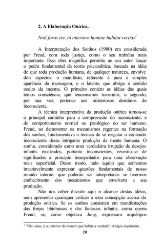 2. A Elaboração Onírica.

            Noli foras ire, in interiore homine habitat veritas1

        A Interpretação dos Sonhos (1900) era considerada
por Freud, com toda justiça, como o seu trabalho mais
importante. Essa obra magnífica permitiu ao seu autor lançar
a pedra fundamental da teoria psicanalítica, baseada na idéia
de que toda produção humana, de qualquer natureza, envolve
dois aspectos: o manifesto, referente à pura e simples
aparência da mensagem, e o latente, que abriga o sentido
oculto da mesma. O primeiro contém as idéias das quais
temos consciência, que tencionamos transmitir; o segundo,
por sua vez, pertence aos misteriosos domínios do
inconsciente.
        A técnica interpretativa da produção onírica tornou-se
o principal caminho para a compreensão do inconsciente, e
do comportamento normal ou patológico do ser humano.
Freud, ao demonstrar os mecanismos regentes na formação
dos sonhos, fundamentava a técnica de se resgatar o conteúdo
inconsciente dessa intrigante produção da mente humana. O
sonho, considerado como uma verdadeira irrupção de desejos
infantis recalcados, portanto inconscientes, revestiu-se de
significados a princípio insuspeitados para uma observação
mais superficial. Desse modo, tudo aquilo que sonhamos
invariavelmente expressar questões fundamentais de nosso
mundo interno, que poderão ser interpretadas se tivermos
conhecimento dos mecanismos que envolvem a sua
produção.
        Não nos caber discutir aqui o alcance destas idéias,
nem apresentar quaisquer críticas a essa concepção acerca da
produção onírica. Se os sonhos consistem em manifestações
das forças libidinosas e das fantasias infantis, como queria
Freud, se, como objetava Jung, expressam arquétipos
1
    "Não saias, é no interior do homem que habita a verdade". Adágio alquimista.
                                         20
 