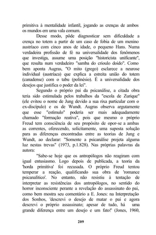 primitiva à mentalidade infantil, jogando as crenças de ambos
os mundos em uma vala comum.
        Desse modo, pôde diagnosticar sem dificuldade a
crença no totem a partir de um caso de fobia de um menino
austríaco com cinco anos de idade, o pequeno Hans. Numa
verdadeira profissão de fé na universalidade dos fenômenos
que investiga, assume uma posição "historicista unificante",
que resulta num verdadeiro "samba do crioulo doido". Como
bem aponta Augras, "O mito (grego) esclarece a neurose
individual (austríaca) que explica a estreita união do totem
(canadense) com o tabu (polinésio). É a universalidade dos
desejos que justifica o poder da lei".
        Segundo o próprio pai da psicanálise, a citada obra
teria sido estimulada pelos trabalhos da "escola de Zurique"
(ele evitou o nome de Jung devido a sua rixa particular com o
ex-discípulo) e os de Wundt. Augras observa argutamente
que esse "estímulo" poderia ser mais adequadamente
chamado "formação reativa", pois que mesmo o próprio
Freud tem consciência de seu propósito de opor-se a ambas
as correntes, oferecendo, solicitamente, uma suposta solução
para as diferenças encontradas entre as teorias de Jung e
Wundt, ao declarar: "Somente a psicanálise projeta alguma
luz nestas trevas" (1973, p.1.828). Nas próprias palavras da
autora:
        "Sabe-se hoje que os antropólogos não reagiram com
igual entusiasmo. Logo depois de publicada, a teoria da
'horda primitiva' foi recusada. O próprio Freud tentou
temperar a reação, qualificando sua obra de 'romance
psicanalítico'. No entanto, não resistiu à tentação de
interpretar as resistências dos antropólogos, no sentido do
horror inconsciente perante a revelação do assassinato do pai,
como bem mostra seu comentário a E. Jones: na Interpretação
dos Sonhos, 'descrevi o desejo de matar o pai e agora
descrevi o próprio assassinato; apesar de tudo, há uma
grande diferença entre um desejo e um fato!' (Jones, 1960,

                             209
 