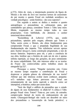 p.373). Além do mais, a interpretação posterior da figura de
Moisés e do mito de Javé nos mesmos termos do assassinato
do pai mostra o quanto Freud em realidade acreditava na
verdade psicológica - senão histórica - dos seus supostos".
         Em seguida a autora se dedica a mostrar o quanto
antropólogos e psicanalistas se esforçaram para, por
contraditório que pareça, considerar Totem e Tabu uma mera
fábula, resgatando ao mesmo tempo todas as suas
proposições. Com habilidade, ela denuncia o caráter
emocional dessa atitude:
         "Kestemberg & Lebovici (1975), que, sendo
psicanalistas, optaram pelo resgate, afirmam que Totem e
Tabu, assim como o Moisés, são obras fundamentais para
compreender Freud, e que a propalada fragilidade de sua
fundamentação não importa. 'Tais referências servem apenas
para ilustrar ( imager), numa construção programada, a raiz de
nossas fantasias. Importava para ele, e para a coerência de
sua obra, lembrar que a história de cada um de nós é apenas
infinita repetição, ao longo das gerações, do peso estruturante
de nossa culpabilidade. Daí, não interessa saber se as teorias
de Frazer são controvertidas pelos trabalhos atuais da
etnografia' (p.32)".
         Prossegue a autora: "Singular raciocínio este. Como
ao mesmo tempo respeitar a contribuição de Freud e
desprezar a própria gênese da elaboração de sua teoria?
Afirmar que não interessa avaliar (nem conhecer, pergunta-
se?) trabalhos cuja leitura provocou em Freud um
remanejamento de sua teoria equivale a situá-lo como ser
intemporal, a-histórico, mítico por assim dizer.
         "Será tão frágil o edifício da psicanálise que o estudo
de alguns de seus fundamentos vá abalá-lo? A crítica é Tabu
porque Freud virou Totem? Trata-se, por certo, de estranha
comprovação factual da teoria do endeusamento do pai
morto. Chasseguet-Smirgel não vacila em descobrir no meio
dos psicanalistas a 'ressurreição da horda primitiva', e

                              210
 