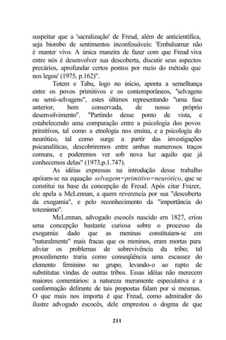 suspeitar que a 'sacralização' de Freud, além de anticientífica,
seja biombo de sentimentos inconfessáveis: 'Embalsamar não
é manter vivo. A única maneira de fazer com que Freud viva
entre nós é desenvolver sua descoberta, discutir seus aspectos
precários, aprofundar certos pontos por meio do método que
nos legou' (1975, p.162)".
        Totem e Tabu, logo no início, aponta a semelhança
entre os povos primitivos e os contemporâneos, "selvagens
ou semi-selvagens", estes últimos representando "uma fase
anterior,     bem      conservada,     de     nosso     próprio
desenvolvimento". "Partindo desse ponto de vista, e
estabelecendo uma comparação entre a psicologia dos povos
primitivos, tal como a etnologia nos ensina, e a psicologia do
neurótico, tal como surge a partir das investigações
psicanalíticas, descobriremos entre ambas numerosos traços
comuns, e poderemos ver sob nova luz aquilo que já
conhecemos delas" (1973,p.1.747).
        As idéias expressas na introdução desse trabalho
apóiam-se na equação selvagem=primitivo=neurótico, que se
constitui na base da concepção de Freud. Após citar Frazer,
ele apela a McLennan, a quem reverencia por sua "descoberta
da exogamia", e pelo reconhecimento da "importância do
totemismo".
        McLennan, advogado escocês nascido em 1827, criou
uma concepção bastante curiosa sobre o processo da
exogamia: dado que as meninas constituíam-se em
"naturalmente" mais fracas que os meninos, eram mortas para
aliviar os problemas de sobrevivência da tribo; tal
procedimento traria como conseqüência uma escassez do
elemento feminino no grupo, levando-o ao rapto de
substitutas vindas de outras tribos. Essas idéias não merecem
maiores comentários: a natureza meramente especulativa e a
conformação delirante de tais propostas falam por si mesmas.
O que mais nos importa é que Freud, como admirador do
ilustre advogado escocês, dele emprestou o dogma de que

                              211
 