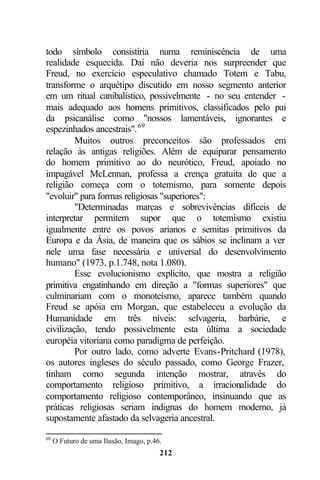 todo símbolo consistiria numa reminiscência de uma
realidade esquecida. Daí não deveria nos surpreender que
Freud, no exercício especulativo chamado Totem e Tabu,
transforme o arquétipo discutido em nosso segmento anterior
em um ritual canibalístico, possivelmente - no seu entender -
mais adequado aos homens primitivos, classificados pelo pai
da psicanálise como "nossos lamentáveis, ignorantes e
espezinhados ancestrais". 69
         Muitos outros preconceitos são professados em
relação às antigas religiões. Além de equiparar pensamento
do homem primitivo ao do neurótico, Freud, apoiado no
impagável McLennan, professa a crença gratuita de que a
religião começa com o totemismo, para somente depois
"evoluir" para formas religiosas "superiores":
         "Determinadas marcas e sobrevivências difíceis de
interpretar permitem supor que o totemismo existiu
igualmente entre os povos arianos e semitas primitivos da
Europa e da Ásia, de maneira que os sábios se inclinam a ver
nele uma fase necessária e universal do desenvolvimento
humano" (1973, p.1.748, nota 1.080).
         Esse evolucionismo explícito, que mostra a religião
primitiva engatinhando em direção a "formas superiores" que
culminariam com o monoteísmo, aparece também quando
Freud se apóia em Morgan, que estabeleceu a evolução da
Humanidade em três níveis: selvageria, barbárie, e
civilização, tendo possivelmente esta última a sociedade
européia vitoriana como paradigma de perfeição.
         Por outro lado, como adverte Evans-Pritchard (1978),
os autores ingleses do século passado, como George Frazer,
tinham como segunda intenção mostrar, através do
comportamento religioso primitivo, a irracionalidade do
comportamento religioso contemporâneo, insinuando que as
práticas religiosas seriam indignas do homem moderno, já
supostamente afastado da selvageria ancestral.

69
     O Futuro de uma Ilusão, Imago, p.46.
                                        212
 