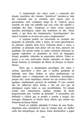 A interpretação dos mitos como a expressão dos
desejos neuróticos dos homens "primitivos" encontra-se hoje
tão enraizada que se constitui, pelo menos para os
psicanalistas, num verdadeiro artigo de fé. Todavia, temos
insistido em todo este trabalho que essa visão não espelha a
realidade dos fatos. Tampouco os mitos visam expressar
questões psicológicas, sejam elas neuróticas ou não. Assim
sendo, o que dizer das interpretações “psicologizantes” dos
mitos? Constituir-se-ão num erro, pura e simplesmente?
         A resposta poderá ser encontrada no exemplo das
projeções da pirâmide sobre o plano, tal como apresentamos
no primeiro capítulo deste livro. Enfocada desde o cume, a
pirâmide, se projetada num plano sob sua base, parecerá um
quadrado. Do mesmo modo, os mitos, estruturas referentes ao
sagrado septenário, se projetados ao nível da linguagem
formal, quedarão reduzidos ao quaternário inferior. Todos os
gestos e as suas motivações ficarão reduzidos ao plano do
desejo humano, às limitações da Mente de Desejos ou Kama-
Manas.
         Dizer que a interpretação psicológica dos mitos é
errônea equivaleria a dizer que a sombra quadrada da
pirâmide seria falsa. Podem os mitos perfeitamente ser
utilizados para a compreensão de fenômenos psicológicos,
porque eles, como arquétipos, reúnem em sua essência toda e
qualquer manifestação possível da realidade. O erro consiste
não em utilizá-los dessa forma, e sim em crer que tal
abordagem esgote todas as suas possibilidades. Tal atitude
resulta num reducionismo ingênuo, produto da ilusão
proporcionada pela "sombra da pirâmide". A psicanálise, por
definição a ciência que se propõe a estudar a psiquê, não
consegue ultrapassar os limites desta última, que esbarra nas
fronteiras do Kama-Manas.
         Freud, no trabalho intitulado O Futuro de uma Ilusão,
dispendeu uma considerável cota de energia para, no melhor
estilo dos antropólogos da época, tentar desmistificar o papel

                             213
 
