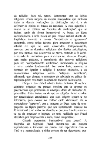 da religião. Para tal, tentou demonstrar que as idéias
religiosas teriam surgido da mesma necessidade que motivou
todas as demais realizações da civilização, isto é, a de
defender-se contra as forças da natureza. A esta, agregou o
anseio de se retificar os "defeitos da civilização", que se
faziam sentir de forma insuportável. A busca de Deus
corresponderia a uma busca do pai, reação natural diante da
fragilidade inerente a nossos "lamentáveis e ignorantes"
ancestrais, como único recurso para amenizar o desamparo
infantil em que se viam envolvidos. Categoricamente,
assevera que as doutrinas religiosas são ilusões psicológicas,
por esse motivo não suscetíveis de prova, restando a fé como
o expediente necessário para a crença no absurdo. Propõe,
sem meias palavras, a substituição dos motivos religiosos
para um "comportamento civilizado", submetendo a religião
a uma revisão fundamental. Por outro lado, sente-se à
vontade em igualar a religião à neurose obsessiva, e os
ensinamentos       religiosos    como     "relíquias    neuróticas",
afirmando que chegara o momento de substituir os efeitos da
repressão pelos resultados da operação racional do intelecto.
         Chega a ficar difícil rebater tantas fantasias. O melhor
caminho, segundo me parece, consiste em se apontar os
preconceitos que permeiam as amargas idéias do fundador da
psicanálise. Entre tantos, os de que as religiões foram criadas
por necessidades emocionais; que suas origens situam-se no
totemismo, para evoluir no melhor estilo darwiniano até o
monoteísmo "superior"; que a imagem de Deus parte de uma
projeção da figura paterna; que seu sustentáculo consiste na
fé irracional e no culto ao absurdo, e que sua função resume-
se na de amenizar o impacto de uma realidade que Freud
classifica, por própria conta e risco, como insuportável.
         Caberia perguntar: insuportável para quem? A
biografia de Sigmund Freud mostra-nos um homem
supersticioso e temeroso do oculto, que especulava com o
Tarô e a numerologia, e tinha certeza de ter descoberto, por

                                214
 