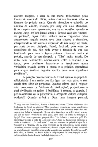 cálculos mágicos, a data de sua morte. Influenciado pelas
teorias delirantes de Fliess, nutria curiosas fantasias sobre o
formato do próprio nariz. Quando vivenciou o episódio do
estalido da estante, relatado por Jung em suas Memórias,
ficou simplesmente apavorado; em outra ocasião, quando o
mesmo Jung, em um jantar, citou o famoso caso dos "mortos
do pântano", cujos restos vinham sendo resgatados pelos
arqueólogos naquela época, teve uma síncope e desmaiou,
interpretando o fato como a expressão de um desejo de morte
por parte de seu discípulo. Freud, fascinado pelo tema do
assassinato do pai, não pode evitar a fantasia de que sua
hostilidade para com a figura paterna retornasse contra si
próprio, através de seu discípulo e "filho" muito amado. De
resto, seus sentimentos ambivalentes, entre o fascínio e o
terror, pelo ocultismo levaram-no a imaginar-se numa
verdadeira cruzada contra a magia e a religião, empreitada
para a qual sonhava angariar adeptos entre seus seguidores
prediletos70 .
         A posição preconceituosa de Freud quanto ao papel da
religiosidade é um navio que faz água por toda parte, e nos
enseja uma série de perguntas. Quando afirma que à religião
cabe compensar os "defeitos da civilização", pergunto-me a
qual civilização se refere: à babilônia, à romana, à egípcia, à
pré-colombiana ou à pretensiosa e arrogante cultura européia
ocidental? Quando atribui a Deus uma imagem paternal,

70
   Jung, em suas Memórias, Sonhos e Reflexões, relata: "Tenho ainda uma viva
lembrança de Freud me dizendo: 'Meu caro Jung, prometa-me nunca abandonar a
teoria sexual. É o que importa, essencialmente! Olhe, devemos fazer dela um
dogma, um baluarte inabalável'. Ele me dizia isso cheio de ardor, como um pai
que diz ao filho: 'Prometa-me uma coisa, caro filho: Vá todos os domingos à
igreja!' Um tanto espantado, perguntei-lhe: 'Um baluarte - contra o quê?' Ele
respondeu: 'Contra a onda de lodo negro do...' Aqui ele hesitou um momento e
então acrescentou: '...do ocultismo!' O que me alarmou em primeiro lugar foi o
'baluarte' e o 'dogma', isto é, uma profissão de fé indiscutível, surge apenas
quando se pretende esmagar uma dúvida, de uma vez por todas. Não se trata mais
de um julgamento científico, mas revela somente uma vontade de poder pessoal".
Pelo visto, o discurso de Freud sobre a religião parte de uma projeção de sua
própria atitude diante de uma "realidade insuportável".
                                    215
 