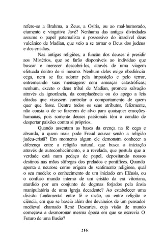 refere-se a Brahma, a Zeus, a Osíris, ou ao mal-humorado,
ciumento e vingativo Javé? Nenhuma das antigas divindades
assume o papel paternalista e possessivo do irascível deus
vulcânico de Madian, que veio a se tornar o Deus dos judeus
e dos cristãos.
        Nas antigas religiões, a função dos deuses é presidir
aos Mistérios, que se farão disponíveis ao indivíduo que
buscar e merecer descobri-los, através de uma viagem
efetuada dentro de si mesmo. Nenhum deles exige obediência
cega, nem se faz adorar pela imposição e pelo terror,
entremeando suas mensagens com ameaças catastróficas;
nenhum, exceto o deus tribal de Madian, promete salvação
através da ignorância, da complacência ou do apego a leis
ditadas que visassem controlar o comportamento de quem
quer que fosse. Dentre todos os seus atributos, felizmente,
não consta o de se fazerem de alvo para quaisquer emoções
humanas, pois somente deuses passionais têm o condão de
despertar paixões contra si próprios.
        Quando assentam as bases da crença na fé cega e
absurda, a quem mais pode Freud acusar senão a religião
judeu-cristã? Em momento algum ele demonstra conhecer a
diferença entre a religião natural, que busca a iniciação
através do autoconhecimento, e a revelada, que postula que a
verdade está num pedaço de papel, depositando nossos
destinos nas mãos sôfregas dos prelados e pontífices. Quando
aponta a neurose como origem do sentimento religioso, qual
o seu modelo: o conhecimento de um iniciado em Elêusis, ou
o confuso mundo interno de um cristão da era vitoriana,
aturdido por um conjunto de dogmas forjados pela ânsia
manipulatória de uma Igreja decadente? Ao estabelecer uma
divisão fundamental entre fé e razão, ou entre religião e
ciência, em que se baseia além dos devaneios de um pensador
medieval chamado René Descartes, cuja visão de mundo
começava a desmoronar mesma época em que se escrevia O
Futuro de uma Ilusão?

                            216
 