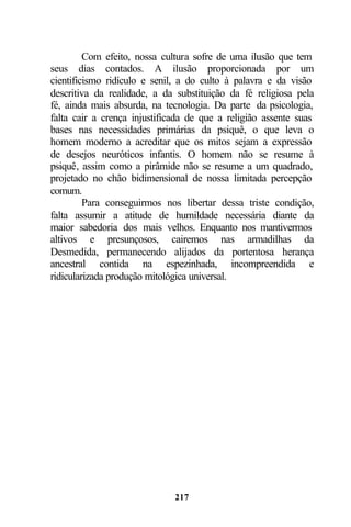 Com efeito, nossa cultura sofre de uma ilusão que tem
seus dias contados. A ilusão proporcionada por um
cientificismo ridículo e senil, a do culto à palavra e da visão
descritiva da realidade, a da substituição da fé religiosa pela
fé, ainda mais absurda, na tecnologia. Da parte da psicologia,
falta cair a crença injustificada de que a religião assente suas
bases nas necessidades primárias da psiquê, o que leva o
homem moderno a acreditar que os mitos sejam a expressão
de desejos neuróticos infantis. O homem não se resume à
psiquê, assim como a pirâmide não se resume a um quadrado,
projetado no chão bidimensional de nossa limitada percepção
comum.
         Para conseguirmos nos libertar dessa triste condição,
falta assumir a atitude de humildade necessária diante da
maior sabedoria dos mais velhos. Enquanto nos mantivermos
altivos e presunçosos, cairemos nas armadilhas da
Desmedida, permanecendo alijados da portentosa herança
ancestral contida na espezinhada, incompreendida e
ridicularizada produção mitológica universal.




                              217
 