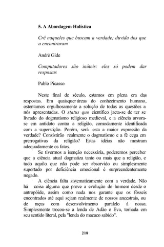 5. A Abordagem Holística

       Crê naqueles que buscam a verdade; duvida dos que
       a encontraram

       André Gide

       Computadores são inúteis: eles só podem dar
       respostas

       Pablo Picasso

        Neste final de século, estamos em plena era das
respostas. Em quaisquer áreas do conhecimento humano,
ostentamos orgulhosamente a solução de todas as questões a
nós apresentadas. O status quo científico jacta-se de ter se
livrado do dogmatismo religioso medieval, e a ciência arvora-
se em antídoto contra a religião, comodamente identificada
com a superstição. Porém, será esta a maior expressão da
verdade? Consistirão realmente o dogmatismo e a fé cega em
prerrogativas da religião? Estas idéias não mostram
adequadamente os fatos.
        Se tivermos a isenção necessária, poderemos perceber
que a ciência atual dogmatiza tanto ou mais que a religião, e
tudo aquilo que não pode ser absorvido ou simplesmente
suportado por deficiência emocional é surpreendentemente
negado.
        A ciência falta sistematicamente com a verdade. Não
há coisa alguma que prove a evolução do homem desde o
antropóide, assim como nada nos garante que os fósseis
encontrados até aqui sejam realmente de nossos ancestrais, ou
de raças com desenvolvimento paralelo à nossa.
Simplesmente trocou-se a lenda de Adão e Eva, tomada em
seu sentido literal, pela "lenda do macaco sabido".


                            218
 