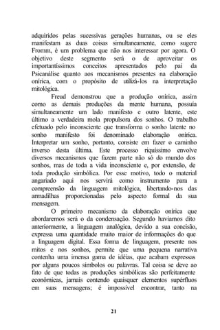adquiridos pelas sucessivas gerações humanas, ou se eles
manifestam as duas coisas simultaneamente, como sugere
Fromm, é um problema que não nos interessar por agora. O
objetivo deste segmento será o de aproveitar os
importantíssimos conceitos apresentados pelo pai da
Psicanálise quanto aos mecanismos presentes na elaboração
onírica, com o propósito de utilizá-los na interpretação
mitológica.
        Freud demonstrou que a produção onírica, assim
como as demais produções da mente humana, possuía
simultaneamente um lado manifesto e outro latente, este
último a verdadeira mola propulsora dos sonhos. O trabalho
efetuado pelo inconsciente que transforma o sonho latente no
sonho manifesto foi denominado elaboração onírica.
Interpretar um sonho, portanto, consiste em fazer o caminho
inverso desta última. Este processo riquíssimo envolve
diversos mecanismos que fazem parte não só do mundo dos
sonhos, mas de toda a vida inconsciente e, por extensão, de
toda produção simbólica. Por esse motivo, todo o material
angariado aqui nos servirá como instrumento para a
compreensão da linguagem mitológica, libertando-nos das
armadilhas proporcionadas pelo aspecto formal da sua
mensagem.
        O primeiro mecanismo da elaboração onírica que
abordaremos será o da condensação. Segundo havíamos dito
anteriormente, a linguagem analógica, devido a sua concisão,
expressa uma quantidade muito maior de informações do que
a linguagem digital. Essa forma de linguagem, presente nos
mitos e nos sonhos, permite que uma pequena narrativa
contenha uma imensa gama de idéias, que acabam expressas
por alguns poucos símbolos ou palavras. Tal coisa se deve ao
fato de que todas as produções simbólicas são perfeitamente
econômicas, jamais contendo quaisquer elementos supérfluos
em suas mensagens; é impossível encontrar, tanto na


                            21
 