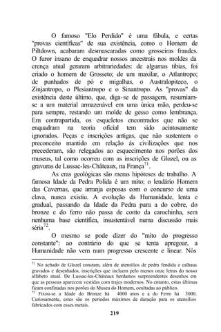 O famoso "Elo Perdido" é uma fábula, e certas
"provas científicas" de sua existência, como o Homem de
Piltdown, acabaram desmascaradas como grosseiras fraudes.
O furor insano de enquadrar nossos ancestrais nos moldes da
crença atual geraram arbitrariedades: de algumas tíbias, foi
criado o homem de Grosseto; de um maxilar, o Atlantropo;
de punhados de pó e migalhas, o Australopiteco, o
Zinjantropo, o Plesiantropo e o Sinantropo. As "provas" da
existência deste último, que, diga-se de passagem, resumiam-
se a um material armazenável em uma única mão, perdeu-se
para sempre, restando um molde de gesso como lembrança.
Em contrapartida, os esqueletos encontrados que não se
enquadram na teoria oficial tem sido acintosamente
ignorados. Peças e inscrições antigas, que não sustentem o
preconceito mantido em relação às civilizações que nos
precederam, são relegados ao esquecimento nos porões dos
museus, tal como ocorreu com as inscrições de Glozel, ou as
gravuras de Lussac-les-Châteaux, na França71 .
          As eras geológicas são meras hipóteses de trabalho. A
famosa Idade da Pedra Polida é um mito; o lendário Homem
das Cavernas, que arranja esposas com o concurso de uma
clava, nunca existiu. A evolução da Humanidade, lenta e
gradual, passando da Idade da Pedra para a do cobre, do
bronze e do ferro não passa de conto da carochinha, sem
nenhuma base científica, insustentável numa discussão mais
séria72 .
          O mesmo se pode dizer do "mito do progresso
constante": ao contrário do que se tenta apregoar, a
Humanidade não vem num progresso crescente e linear. Nós
71
   No achado de Glozel constam, além de utensílios de pedra fendida e calhaus
gravados e desenhados, inscrições que incluem pelo menos onze letras do nosso
alfabeto atual. De Lussac-les-Châteaux herdamos surpreendentes desenhos em
que as pessoas aparecem vestidas com trajes modernos. No entanto, estas últimas
ficam confinadas nos porões do Museu do Homem, ocultadas ao público.
72
    Fixou-se a Idade do Bronze há       4000 anos e a do Ferro há 3000.
Curiosamente, estes são os períodos máximos de duração para os utensílios
fabricados com esses metais.
                                     219
 
