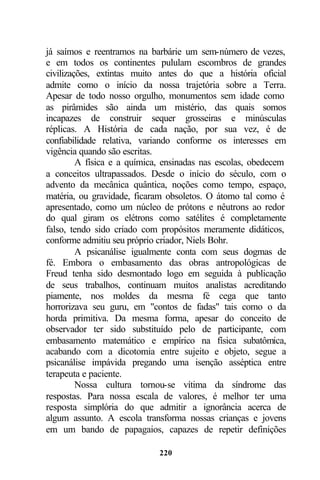 já saímos e reentramos na barbárie um sem-número de vezes,
e em todos os continentes pululam escombros de grandes
civilizações, extintas muito antes do que a história oficial
admite como o início da nossa trajetória sobre a Terra.
Apesar de todo nosso orgulho, monumentos sem idade como
as pirâmides são ainda um mistério, das quais somos
incapazes de construir sequer grosseiras e minúsculas
réplicas. A História de cada nação, por sua vez, é de
confiabilidade relativa, variando conforme os interesses em
vigência quando são escritas.
         A física e a química, ensinadas nas escolas, obedecem
a conceitos ultrapassados. Desde o início do século, com o
advento da mecânica quântica, noções como tempo, espaço,
matéria, ou gravidade, ficaram obsoletos. O átomo tal como é
apresentado, como um núcleo de prótons e nêutrons ao redor
do qual giram os elétrons como satélites é completamente
falso, tendo sido criado com propósitos meramente didáticos,
conforme admitiu seu próprio criador, Niels Bohr.
         A psicanálise igualmente conta com seus dogmas de
fé. Embora o embasamento das obras antropológicas de
Freud tenha sido desmontado logo em seguida à publicação
de seus trabalhos, continuam muitos analistas acreditando
piamente, nos moldes da mesma fé cega que tanto
horrorizava seu guru, em "contos de fadas" tais como o da
horda primitiva. Da mesma forma, apesar do conceito de
observador ter sido substituído pelo de participante, com
embasamento matemático e empírico na física subatômica,
acabando com a dicotomia entre sujeito e objeto, segue a
psicanálise impávida pregando uma isenção asséptica entre
terapeuta e paciente.
         Nossa cultura tornou-se vítima da síndrome das
respostas. Para nossa escala de valores, é melhor ter uma
resposta simplória do que admitir a ignorância acerca de
algum assunto. A escola transforma nossas crianças e jovens
em um bando de papagaios, capazes de repetir definições

                             220
 