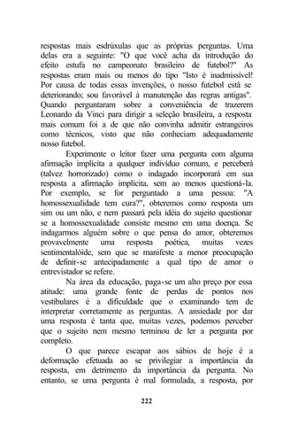 respostas mais esdrúxulas que as próprias perguntas. Uma
delas era a seguinte: "O que você acha da introdução do
efeito estufa no campeonato brasileiro de futebol?" As
respostas eram mais ou menos do tipo "Isto é inadmissível!
Por causa de todas essas invenções, o nosso futebol está se
deteriorando; sou favorável à manutenção das regras antigas".
Quando perguntaram sobre a conveniência de trazerem
Leonardo da Vinci para dirigir a seleção brasileira, a resposta
mais comum foi a de que não convinha admitir estrangeiros
como técnicos, visto que não conheciam adequadamente
nosso futebol.
        Experimente o leitor fazer uma pergunta com alguma
afirmação implícita a qualquer indivíduo comum, e perceberá
(talvez horrorizado) como o indagado incorporará em sua
resposta a afirmação implícita, sem ao menos questioná-la.
Por exemplo, se for perguntado a uma pessoa: "A
homossexualidade tem cura?", obteremos como resposta um
sim ou um não, e nem passará pela idéia do sujeito questionar
se a homossexualidade consiste mesmo em uma doença. Se
indagarmos alguém sobre o que pensa do amor, obteremos
provavelmente uma resposta poética, muitas vezes
sentimentalóide, sem que se manifeste a menor preocupação
de definir-se antecipadamente a qual tipo de amor o
entrevistador se refere.
        Na área da educação, paga-se um alto preço por essa
atitude: uma grande fonte de perdas de pontos nos
vestibulares é a dificuldade que o examinando tem de
interpretar corretamente as perguntas. A ansiedade por dar
uma resposta é tanta que, muitas vezes, podemos perceber
que o sujeito nem mesmo terminou de ler a pergunta por
completo.
        O que parece escapar aos sábios de hoje é a
deformação efetuada ao se privilegiar a importância da
resposta, em detrimento da importância da pergunta. No
entanto, se uma pergunta é mal formulada, a resposta, por

                             222
 