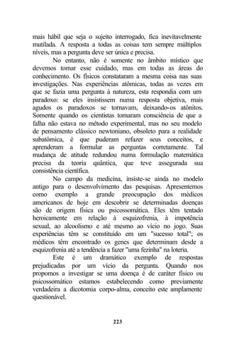 mais hábil que seja o sujeito interrogado, fica inevitavelmente
mutilada. A resposta a todas as coisas tem sempre múltiplos
níveis, mas a pergunta deve ser única e precisa.
        No entanto, não é somente no âmbito místico que
devemos tomar esse cuidado, mas em todas as áreas do
conhecimento. Os físicos constataram a mesma coisa nas suas
investigações. Nas experiências atômicas, todas as vezes em
que se fazia uma pergunta à natureza, esta respondia com um
paradoxo: se eles insistissem numa resposta objetiva, mais
agudos os paradoxos se tornavam, deixando-os atônitos.
Somente quando os cientistas tomaram consciência de que a
falha não estava no método experimental, mas no seu modelo
de pensamento clássico newtoniano, obsoleto para a realidade
subatômica, é que puderam refazer seus conceitos, e
aprenderam a formular as perguntas corretamente. Tal
mudança de atitude redundou numa formulação matemática
precisa da teoria quântica, que teve assegurada sua
consistência científica.
        No campo da medicina, insiste-se ainda no modelo
antigo para o desenvolvimento das pesquisas. Apresentemos
como exemplo a grande preocupação dos médicos
americanos de hoje em descobrir se determinadas doenças
são de origem física ou psicossomática. Eles têm tentado
heroicamente em relação à esquizofrenia, à impotência
sexual, ao alcoolismo e até mesmo ao vício no jogo. Suas
experiências têm se constituído em um "sucesso total"; os
médicos têm encontrado os genes que determinam desde a
esquizofrenia até a tendência a fazer "uma fezinha" na loteria.
        Este é um dramático exemplo de respostas
prejudicadas por um vício da pergunta. Quando nos
propomos a investigar se uma doença é de caráter físico ou
psicossomático estamos estabelecendo como previamente
verdadeira a dicotomia corpo-alma, conceito este amplamente
questionável.


                             223
 