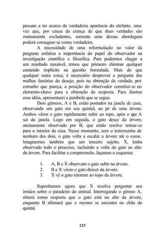 passam a ter acerca da verdadeira aparência do elefante, uma
vez que, por causa da crença de que duas verdades são
mutuamente excludentes, somente uma dessas abordagens
poderá consagrar-se como verdadeira.
        A necessidade de uma reformulação no valor da
pergunta enfatiza a importância do papel do observador na
investigação científica e filosófica. Para podermos chegar a
um resultado razoável, temos que primeiro eliminar qualquer
conteúdo implícito na questão formulada. Mais do que
qualquer outra coisa, é necessário desprover a pergunta das
malhas ilusórias do desejo, pois na obtenção da verdade, por
estranho que pareça, a posição do observador constitui-se no
elemento-chave para a obtenção da resposta. Para ilustrar
essa idéia, apresentarei a parábola que se segue.
        Dois gêmeos, A e B, estão postados na janela de casa,
observando um gato em seu quintal, ao pé de uma árvore.
Ambos vêem o gato rapidamente subir ao topo, após o que A
sai da janela. Logo em seguida, o gato desce da árvore,
atentamente observado por B, que então resolve retirar-se
para o interior da casa. Nesse momento, sem o testemunho de
nenhum dos dois, o gato volta a escalar a árvore até o cume.
Imaginemos também que um terceiro sujeito, X, tenha
observado todo o processo, incluindo a volta do gato ao alto
da árvore. Para facilitar a compreensão, façamos o esquema:

        1.    A, B e X observam o gato subir na árvore.
        2.    B e X vêem o gato descer da árvore.
        3.    X vê o gato retornar ao topo da árvore.

         Suponhamos agora que X resolva perguntar aos
irmãos sobre o paradeiro do animal. Interrogando o gêmeo A,
obterá como resposta que o gato está no alto da árvore,
enquanto B afirmará que o mesmo se encontra no chão do
quintal.


                            225
 